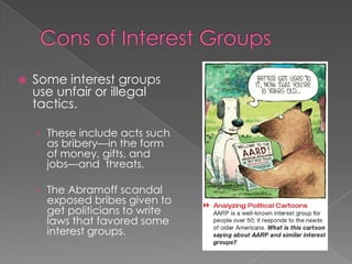  Some interest groups
use unfair or illegal
tactics.
› These include acts such
as bribery—in the form
of money, gifts, and
jobs—and threats.
› The Abramoff scandal
exposed bribes given to
get politicians to write
laws that favored some
interest groups.
 