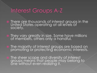  There are thousands of interest groups in the
United States operating at all levels of
society.
 They vary greatly in size. Some have millions
of members, others only a handful.
 The majority of interest groups are based on
promoting or protecting economic interests.
 The sheer scope and diversity of interest
groups means that people may belong to
one without even realizing it.
 