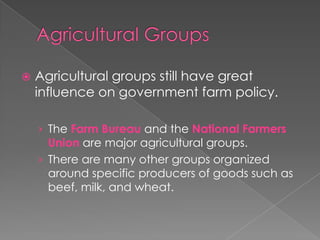  Agricultural groups still have great
influence on government farm policy.
› The Farm Bureau and the National Farmers
Union are major agricultural groups.
› There are many other groups organized
around specific producers of goods such as
beef, milk, and wheat.
 