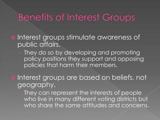  Interest groups stimulate awareness of
public affairs.
› They do so by developing and promoting
policy positions they support and opposing
policies that harm their members.
 Interest groups are based on beliefs, not
geography.
› They can represent the interests of people
who live in many different voting districts but
who share the same attitudes and concerns.
 