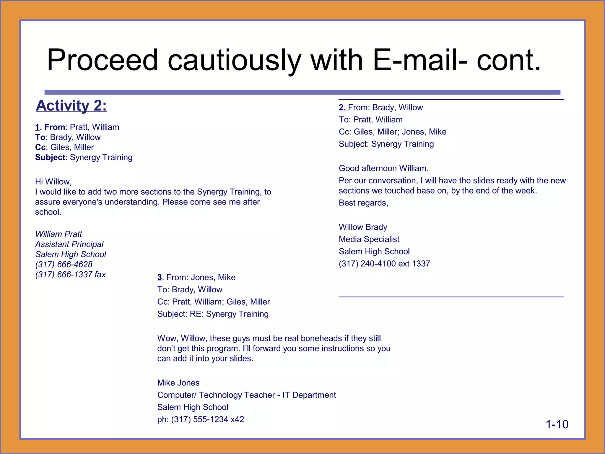 3. From: Jones, Mike
To: Brady, Willow
Cc: Pratt, William; Giles, Miller
Subject: RE: Synergy Training
Wow, Willow, these guys must be real boneheads if they still
don’t get this program. I’ll forward you some instructions so you
can add it into your slides.
Mike Jones
Computer/ Technology Teacher - IT Department
Salem High School
ph: (317) 555-1234 x42
________________________________________
2. From: Brady, Willow
To: Pratt, William
Cc: Giles, Miller; Jones, Mike
Subject: Synergy Training
Good afternoon William,
Per our conversation, I will have the slides ready with the new
sections we touched base on, by the end of the week.
Best regards,
Willow Brady
Media Specialist
Salem High School
(317) 240-4100 ext 1337
________________________________________
1-10
1. From: Pratt, William
To: Brady, Willow
Cc: Giles, Miller
Subject: Synergy Training
Hi Willow,
I would like to add two more sections to the Synergy Training, to
assure everyone's understanding. Please come see me after
school.
William Pratt
Assistant Principal
Salem High School
(317) 666-4628
(317) 666-1337 fax
Proceed cautiously with E-mail- cont.
Activity 2:
 
