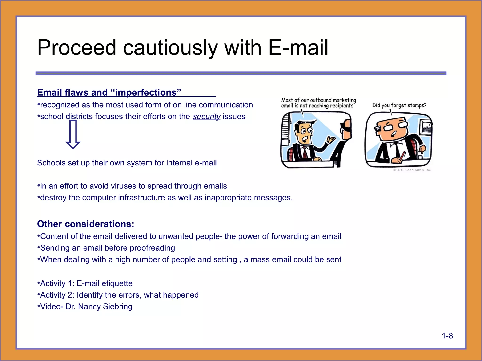 Proceed cautiously with E-mail
Email flaws and “imperfections”
•recognized as the most used form of on line communication
•school districts focuses their efforts on the security issues
Schools set up their own system for internal e-mail
•in an effort to avoid viruses to spread through emails
•destroy the computer infrastructure as well as inappropriate messages.
Other considerations:
•Content of the email delivered to unwanted people- the power of forwarding an email
•Sending an email before proofreading
•When dealing with a high number of people and setting , a mass email could be sent
•Activity 1: E-mail etiquette
•Activity 2: Identify the errors, what happened
•Video- Dr. Nancy Siebring
1-8
 