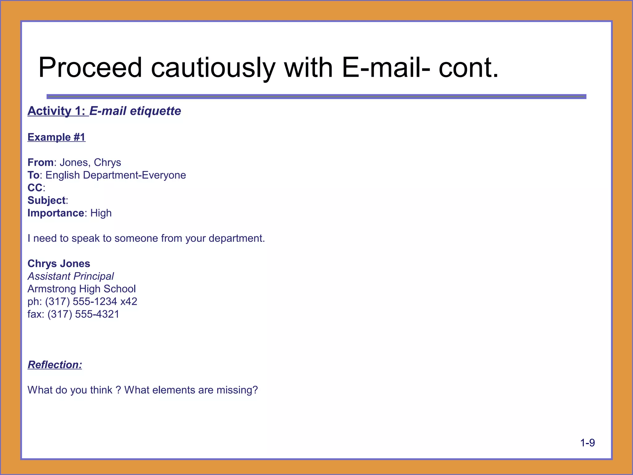 1-9
Activity 1: E-mail etiquette
Example #1
From: Jones, Chrys
To: English Department-Everyone
CC:
Subject:
Importance: High
I need to speak to someone from your department.
Chrys Jones
Assistant Principal
Armstrong High School
ph: (317) 555-1234 x42
fax: (317) 555-4321
Reflection:
What do you think ? What elements are missing?
Proceed cautiously with E-mail- cont.
 