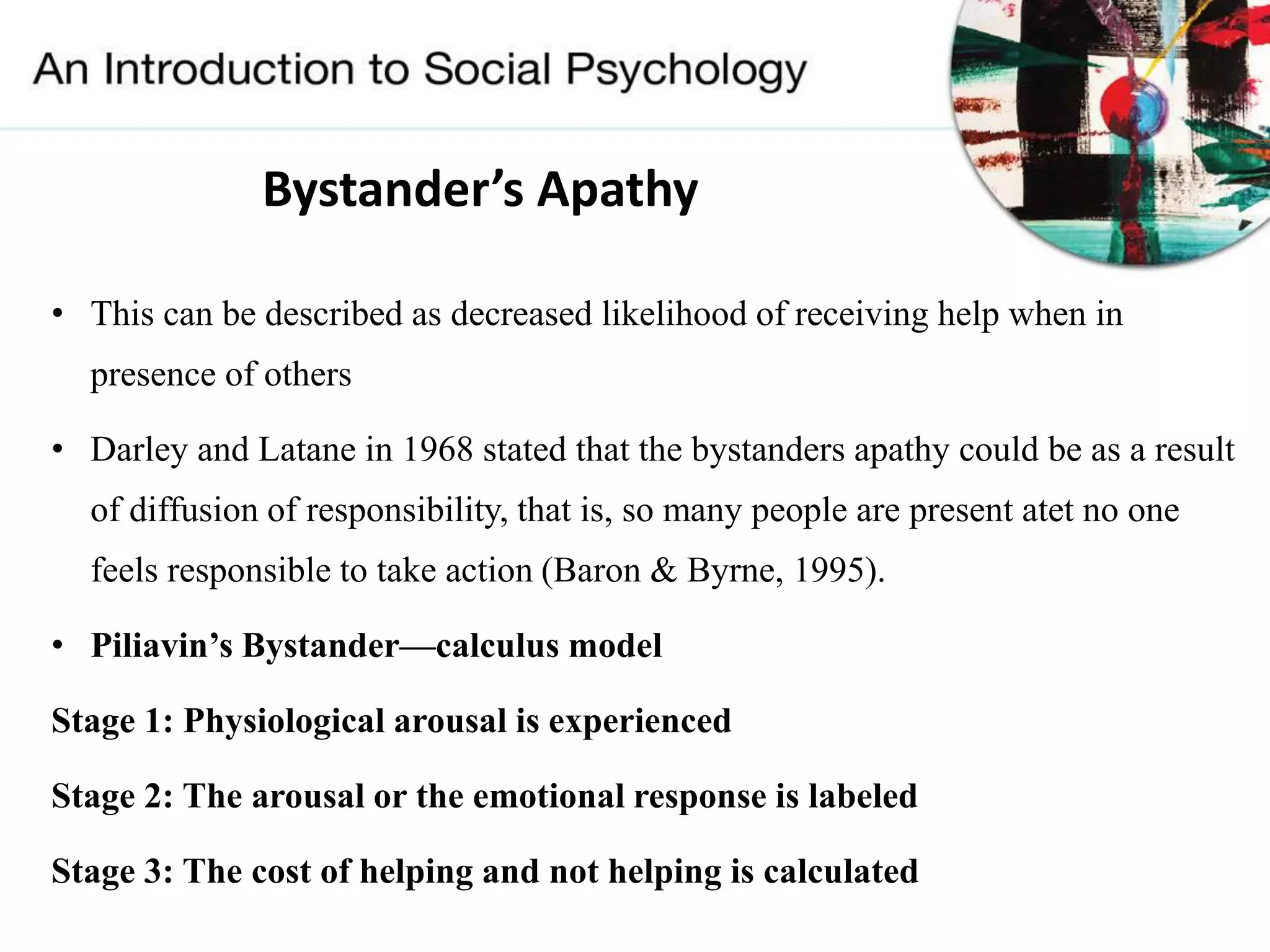 Bystander’s Apathy
• This can be described as decreased likelihood of receiving help when in
presence of others
• Darley and Latane in 1968 stated that the bystanders apathy could be as a result
of diffusion of responsibility, that is, so many people are present atet no one
feels responsible to take action (Baron & Byrne, 1995).
• Piliavin’s Bystander—calculus model
Stage 1: Physiological arousal is experienced
Stage 2: The arousal or the emotional response is labeled
Stage 3: The cost of helping and not helping is calculated
 