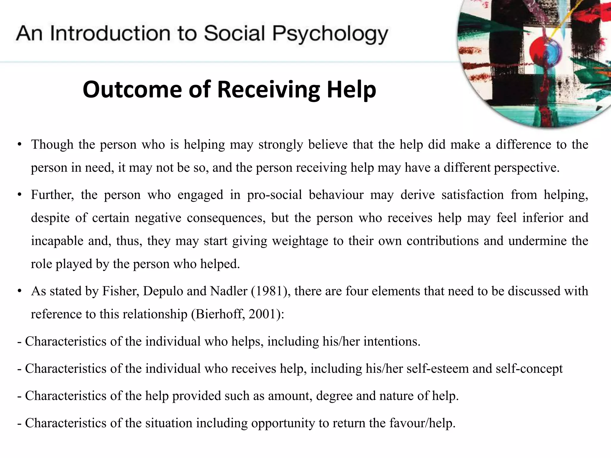 Outcome of Receiving Help
• Though the person who is helping may strongly believe that the help did make a difference to the
person in need, it may not be so, and the person receiving help may have a different perspective.
• Further, the person who engaged in pro-social behaviour may derive satisfaction from helping,
despite of certain negative consequences, but the person who receives help may feel inferior and
incapable and, thus, they may start giving weightage to their own contributions and undermine the
role played by the person who helped.
• As stated by Fisher, Depulo and Nadler (1981), there are four elements that need to be discussed with
reference to this relationship (Bierhoff, 2001):
- Characteristics of the individual who helps, including his/her intentions.
- Characteristics of the individual who receives help, including his/her self-esteem and self-concept
- Characteristics of the help provided such as amount, degree and nature of help.
- Characteristics of the situation including opportunity to return the favour/help.
 