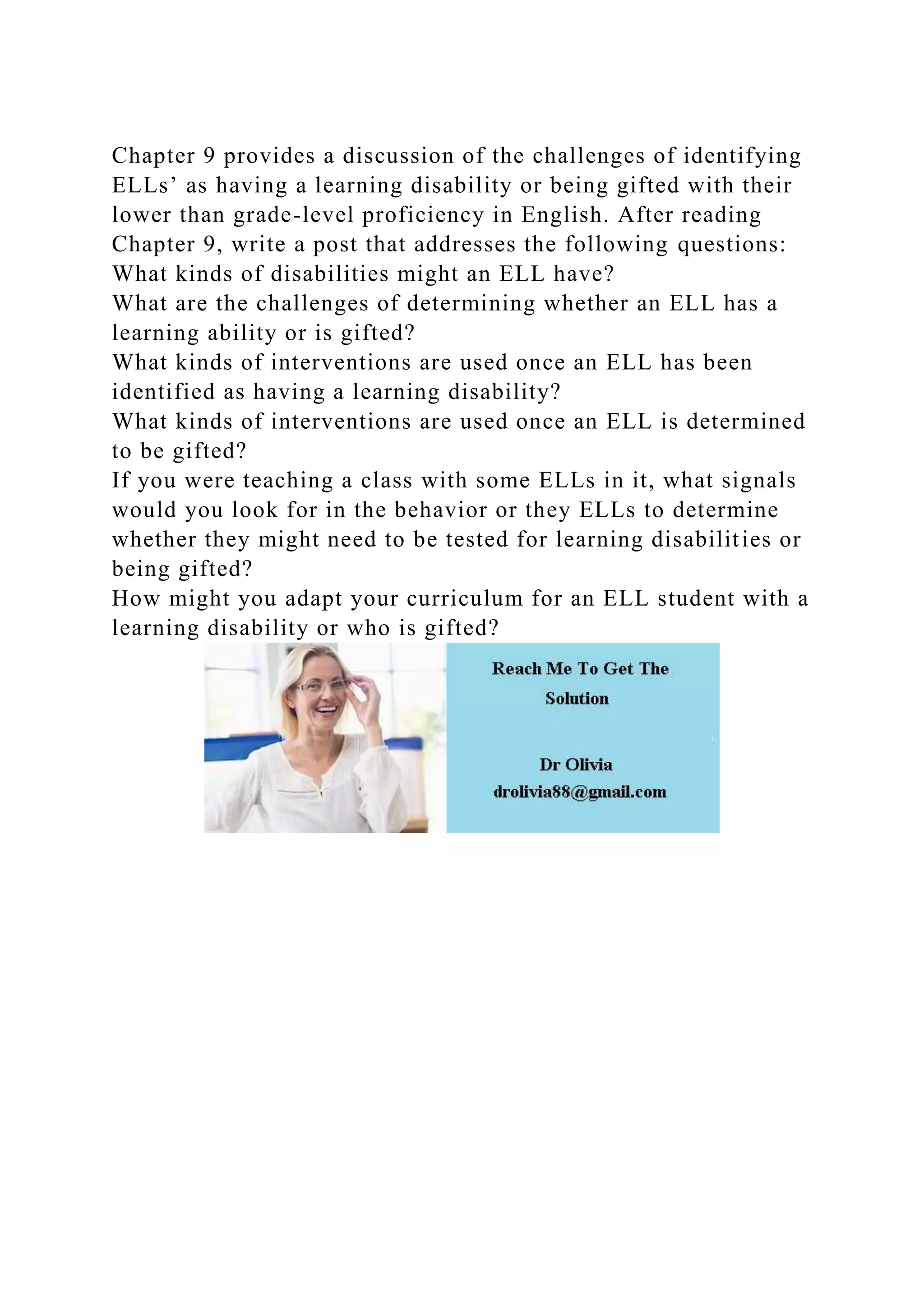 Chapter 9 provides a discussion of the challenges of identifying
ELLs’ as having a learning disability or being gifted with their
lower than grade-level proficiency in English. After reading
Chapter 9, write a post that addresses the following questions:
What kinds of disabilities might an ELL have?
What are the challenges of determining whether an ELL has a
learning ability or is gifted?
What kinds of interventions are used once an ELL has been
identified as having a learning disability?
What kinds of interventions are used once an ELL is determined
to be gifted?
If you were teaching a class with some ELLs in it, what signals
would you look for in the behavior or they ELLs to determine
whether they might need to be tested for learning disabilities or
being gifted?
How might you adapt your curriculum for an ELL student with a
learning disability or who is gifted?