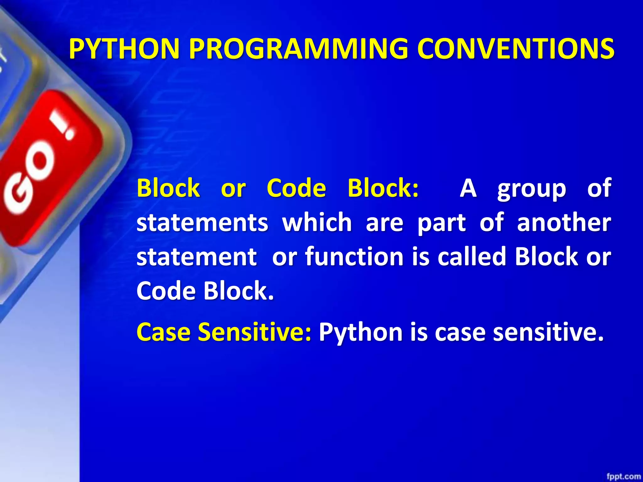 PYTHON PROGRAMMING CONVENTIONS
Block or Code Block: A group of
statements which are part of another
statement or function is called Block or
Code Block.
Case Sensitive: Python is case sensitive.
 