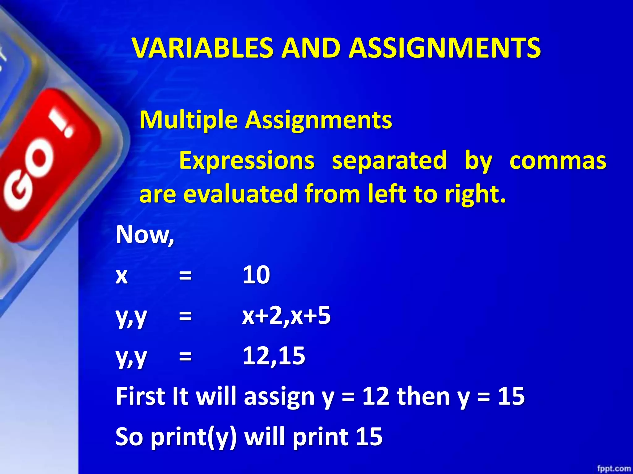 VARIABLES AND ASSIGNMENTS
Multiple Assignments
Expressions separated by commas
are evaluated from left to right.
Now,
x = 10
y,y = x+2,x+5
y,y = 12,15
First It will assign y = 12 then y = 15
So print(y) will print 15
 