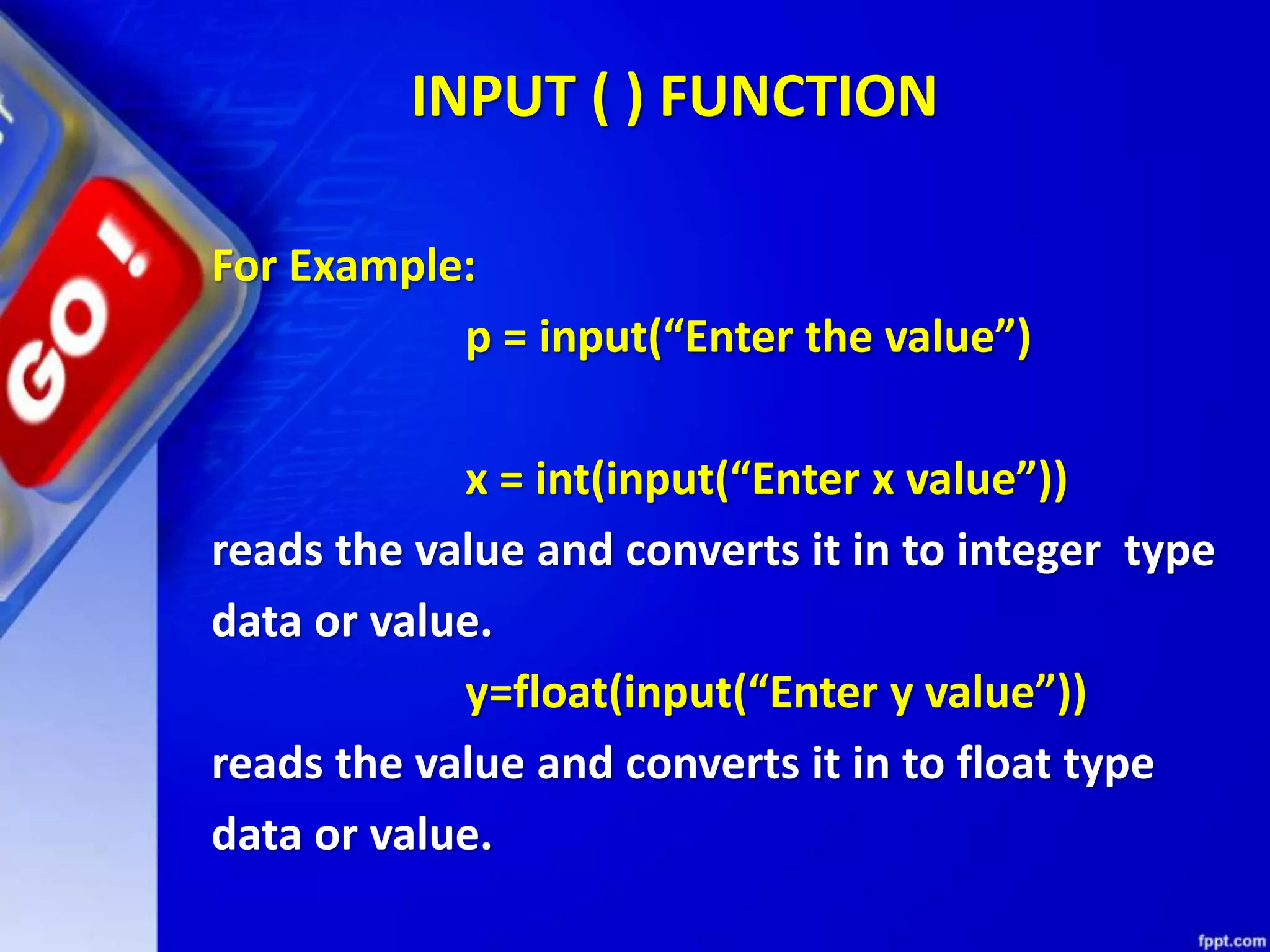 INPUT ( ) FUNCTION
For Example:
p = input(“Enter the value”)
x = int(input(“Enter x value”))
reads the value and converts it in to integer type
data or value.
y=float(input(“Enter y value”))
reads the value and converts it in to float type
data or value.
 