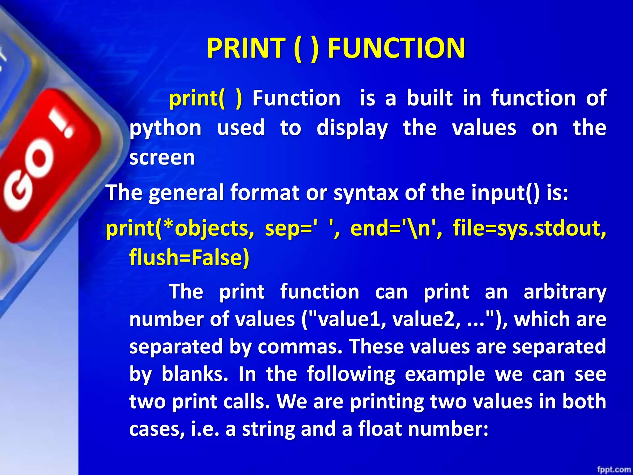 PRINT ( ) FUNCTION
print( ) Function is a built in function of
python used to display the values on the
screen
The general format or syntax of the input() is:
print(*objects, sep=' ', end='n', file=sys.stdout,
flush=False)
The print function can print an arbitrary
number of values ("value1, value2, ..."), which are
separated by commas. These values are separated
by blanks. In the following example we can see
two print calls. We are printing two values in both
cases, i.e. a string and a float number:
 