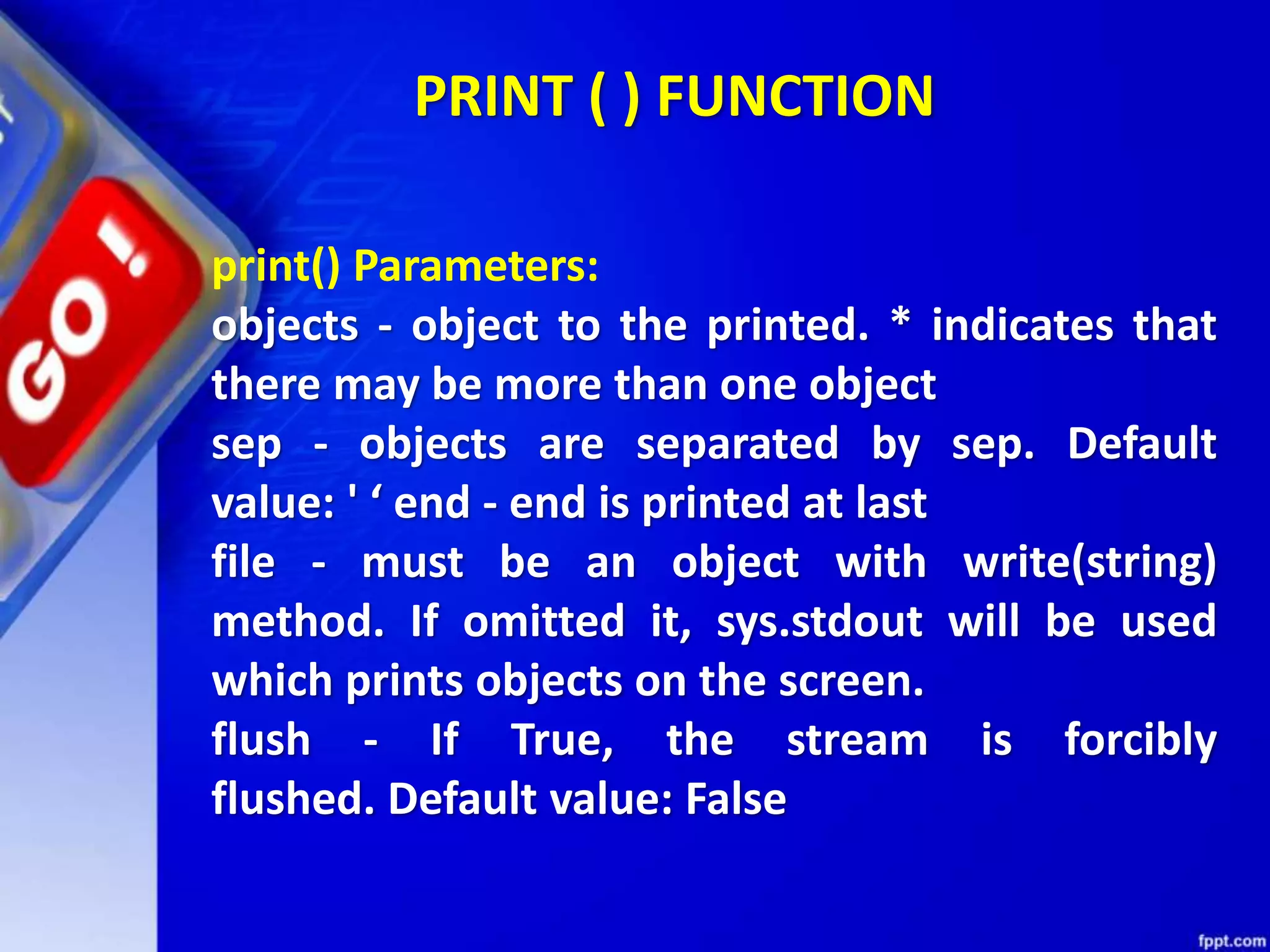 PRINT ( ) FUNCTION
print() Parameters:
objects - object to the printed. * indicates that
there may be more than one object
sep - objects are separated by sep. Default
value: ' ‘ end - end is printed at last
file - must be an object with write(string)
method. If omitted it, sys.stdout will be used
which prints objects on the screen.
flush - If True, the stream is forcibly
flushed. Default value: False
 