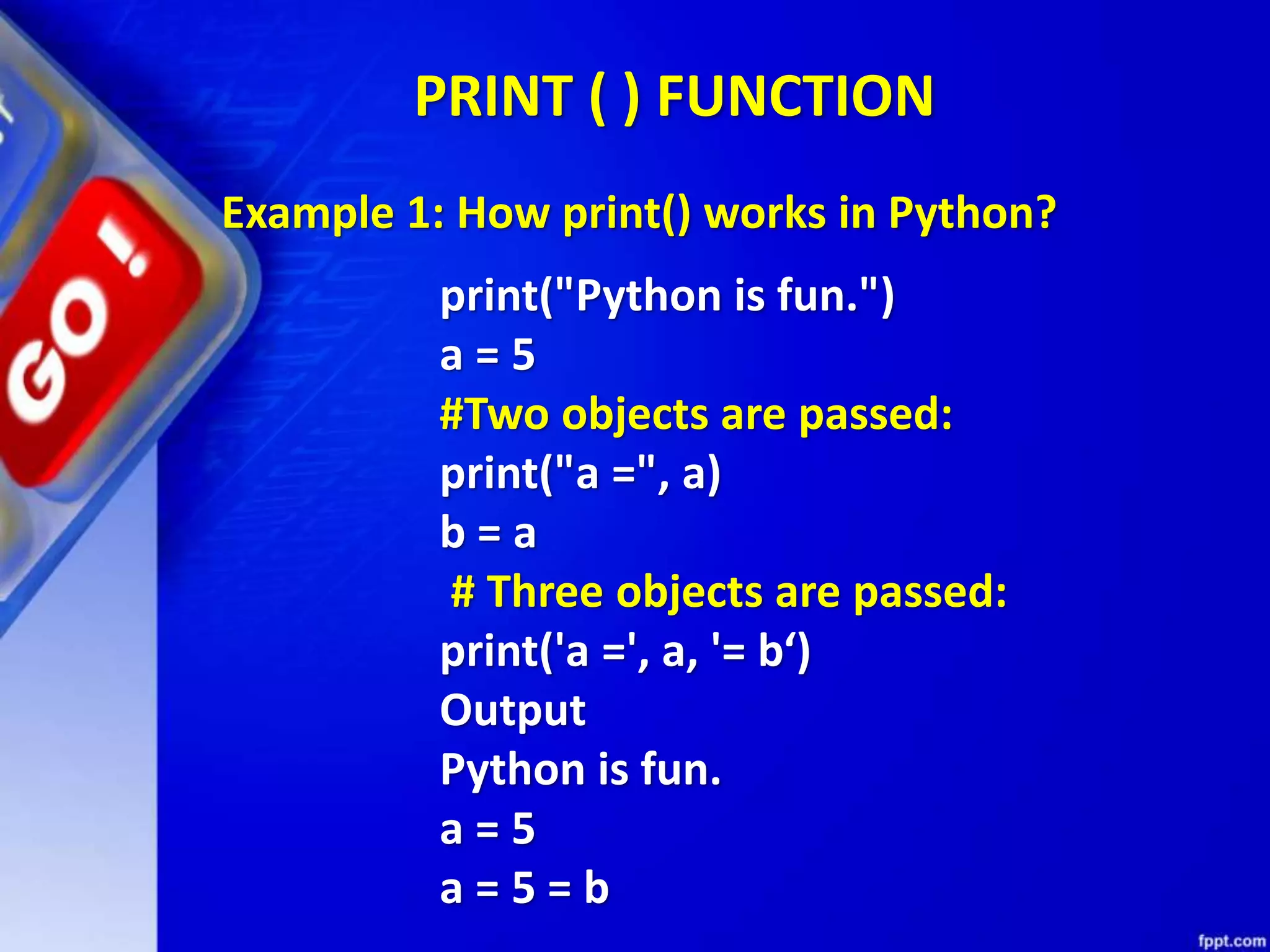 PRINT ( ) FUNCTION
print("Python is fun.")
a = 5
#Two objects are passed:
print("a =", a)
b = a
# Three objects are passed:
print('a =', a, '= b‘)
Output
Python is fun.
a = 5
a = 5 = b
Example 1: How print() works in Python?
 