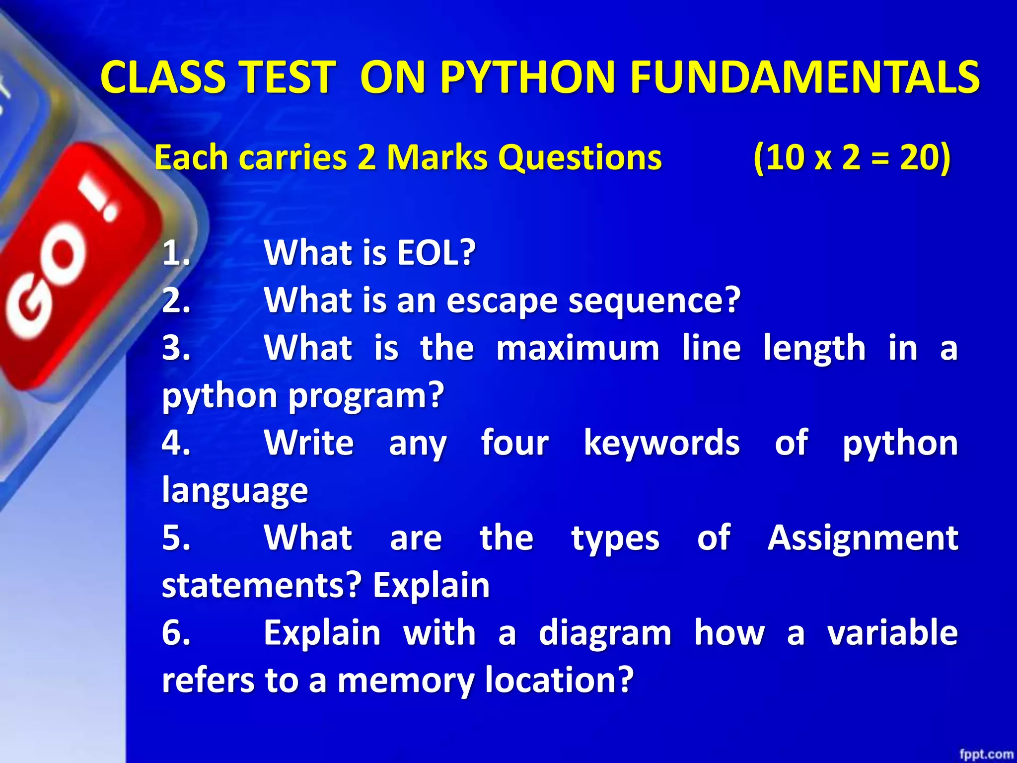 CLASS TEST ON PYTHON FUNDAMENTALS
Each carries 2 Marks Questions (10 x 2 = 20)
1. What is EOL?
2. What is an escape sequence?
3. What is the maximum line length in a
python program?
4. Write any four keywords of python
language
5. What are the types of Assignment
statements? Explain
6. Explain with a diagram how a variable
refers to a memory location?
 
