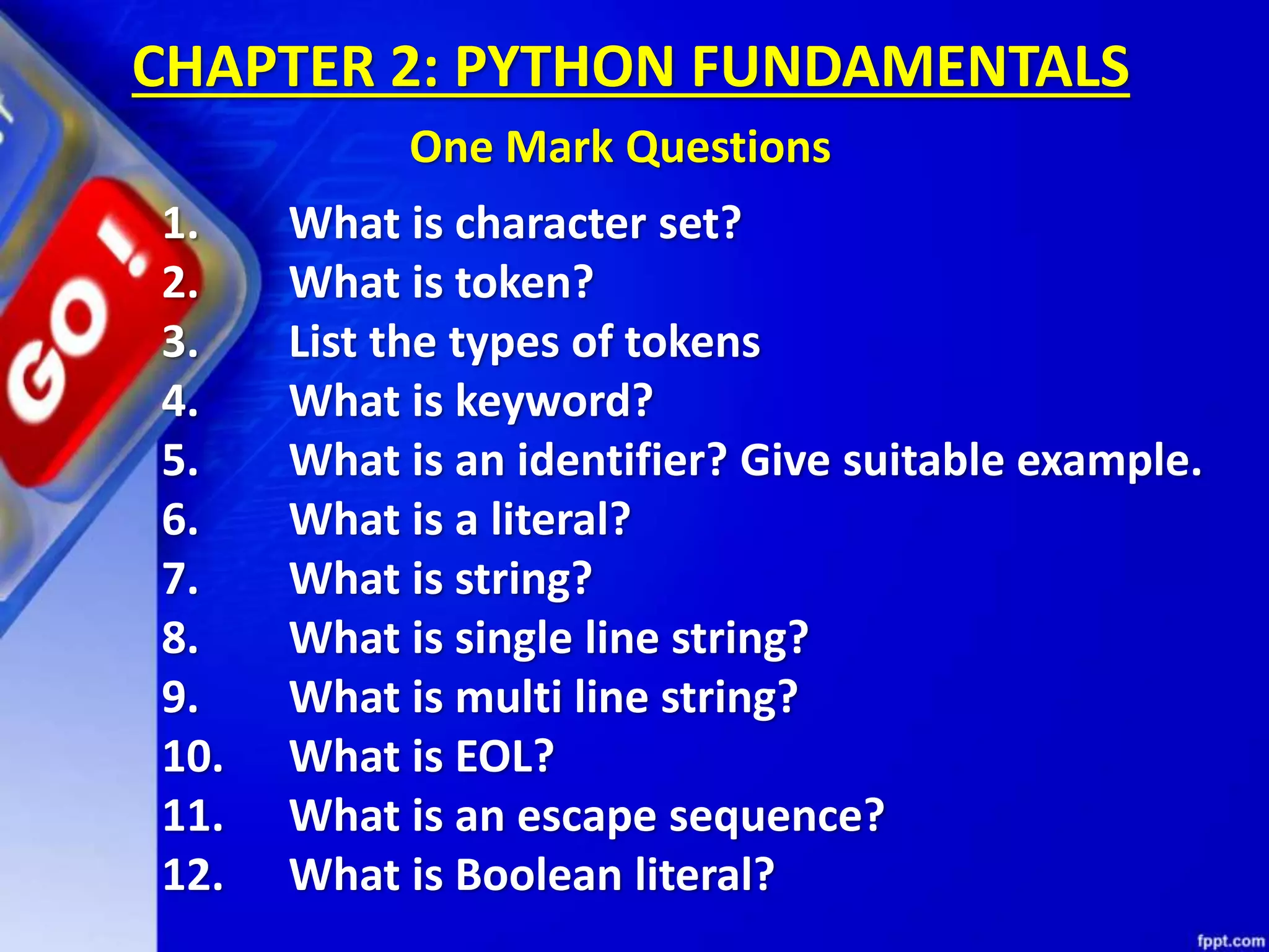 1. What is character set?
2. What is token?
3. List the types of tokens
4. What is keyword?
5. What is an identifier? Give suitable example.
6. What is a literal?
7. What is string?
8. What is single line string?
9. What is multi line string?
10. What is EOL?
11. What is an escape sequence?
12. What is Boolean literal?
CHAPTER 2: PYTHON FUNDAMENTALS
One Mark Questions
 