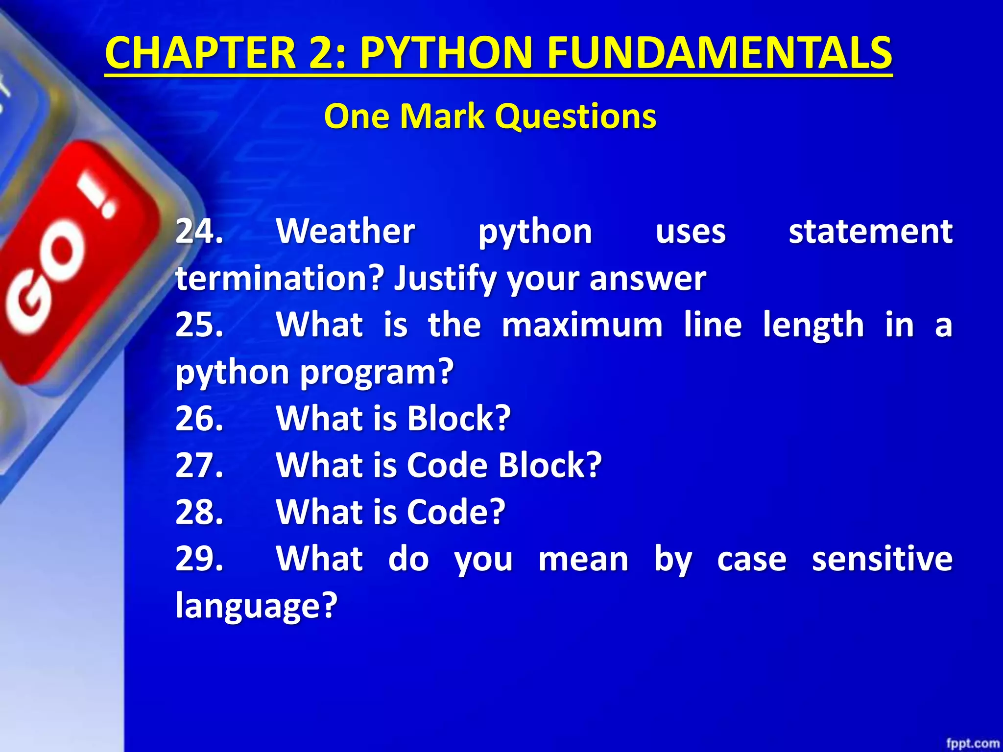 24. Weather python uses statement
termination? Justify your answer
25. What is the maximum line length in a
python program?
26. What is Block?
27. What is Code Block?
28. What is Code?
29. What do you mean by case sensitive
language?
CHAPTER 2: PYTHON FUNDAMENTALS
One Mark Questions
 