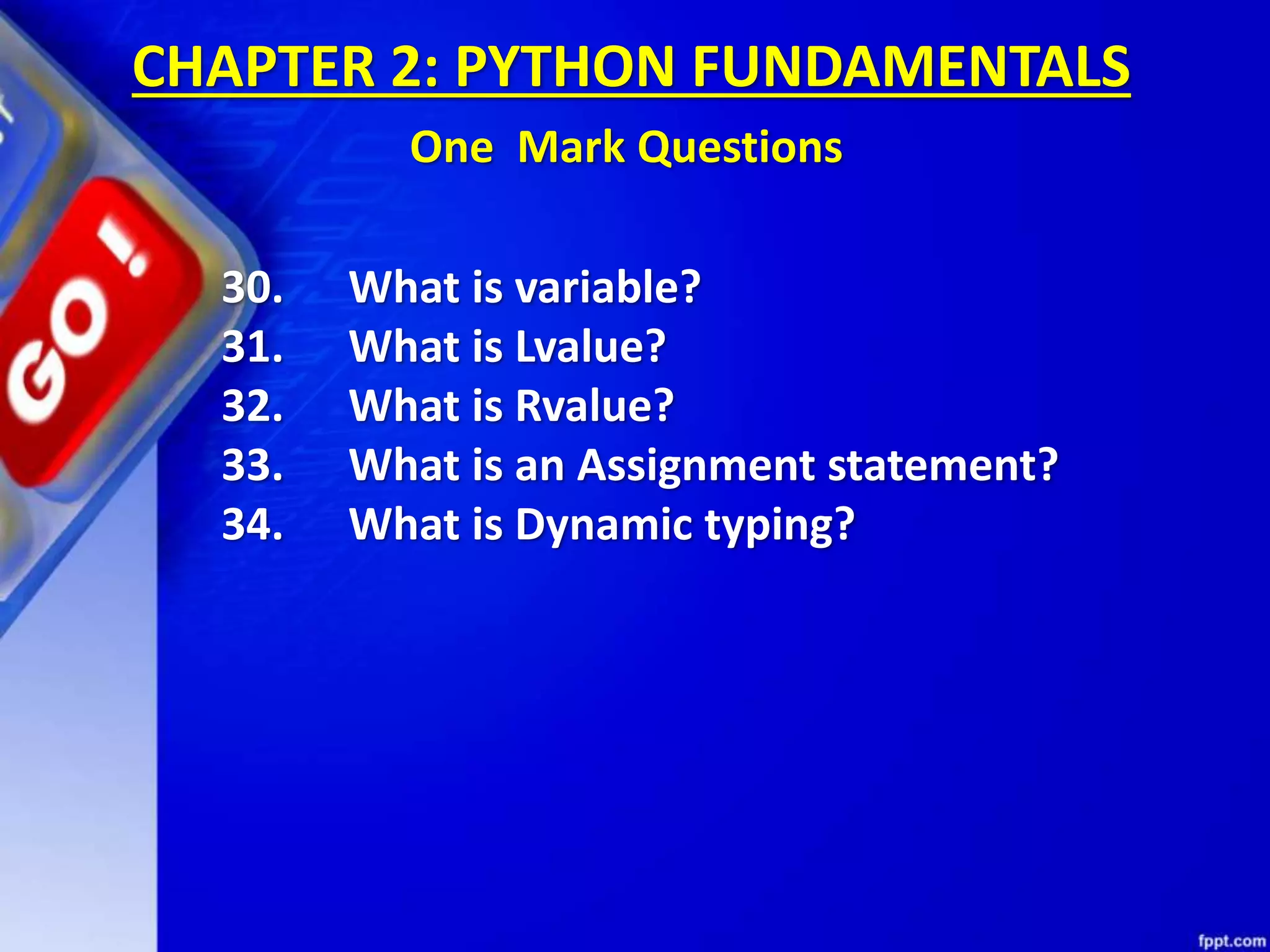 30. What is variable?
31. What is Lvalue?
32. What is Rvalue?
33. What is an Assignment statement?
34. What is Dynamic typing?
CHAPTER 2: PYTHON FUNDAMENTALS
One Mark Questions
 