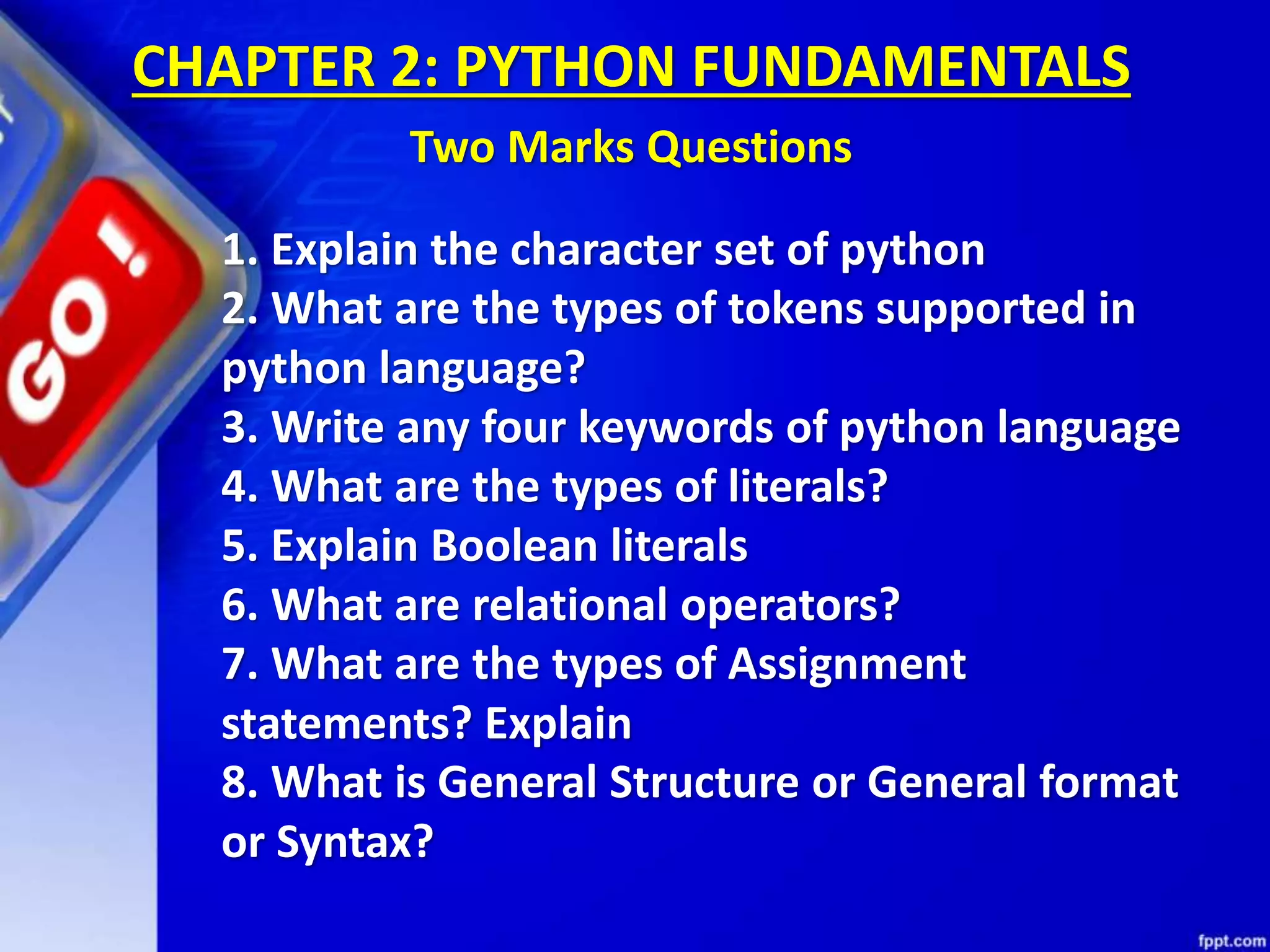 CHAPTER 2: PYTHON FUNDAMENTALS
Two Marks Questions
1. Explain the character set of python
2. What are the types of tokens supported in
python language?
3. Write any four keywords of python language
4. What are the types of literals?
5. Explain Boolean literals
6. What are relational operators?
7. What are the types of Assignment
statements? Explain
8. What is General Structure or General format
or Syntax?
 