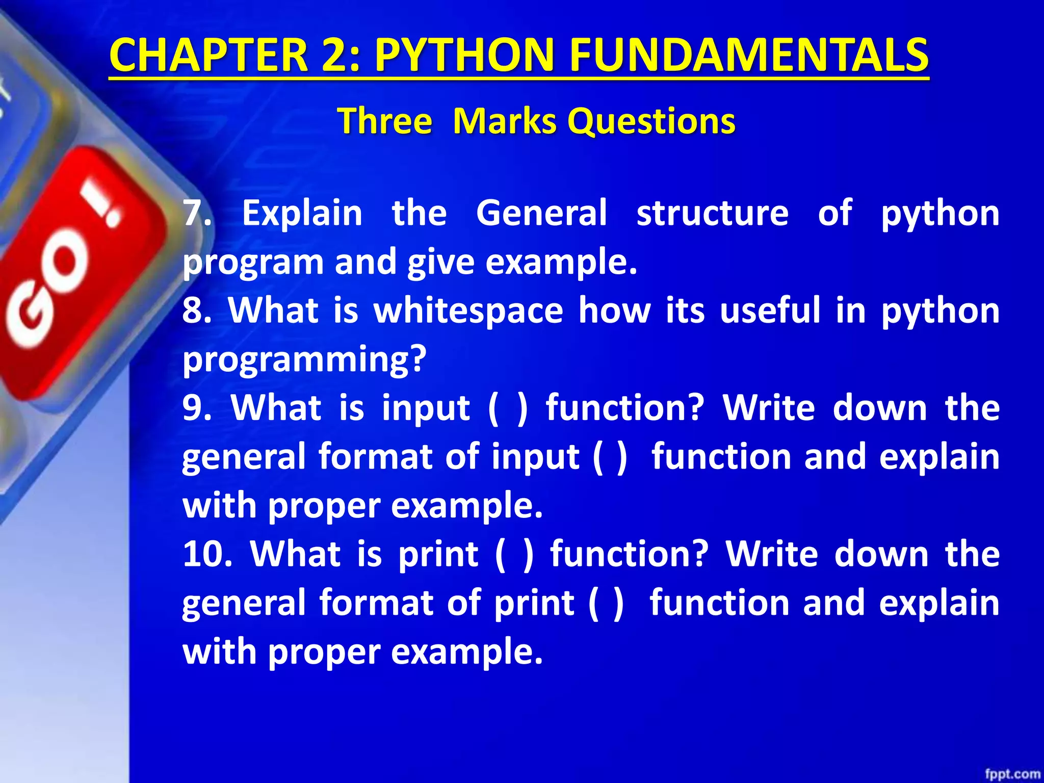 CHAPTER 2: PYTHON FUNDAMENTALS
Three Marks Questions
7. Explain the General structure of python
program and give example.
8. What is whitespace how its useful in python
programming?
9. What is input ( ) function? Write down the
general format of input ( ) function and explain
with proper example.
10. What is print ( ) function? Write down the
general format of print ( ) function and explain
with proper example.
 