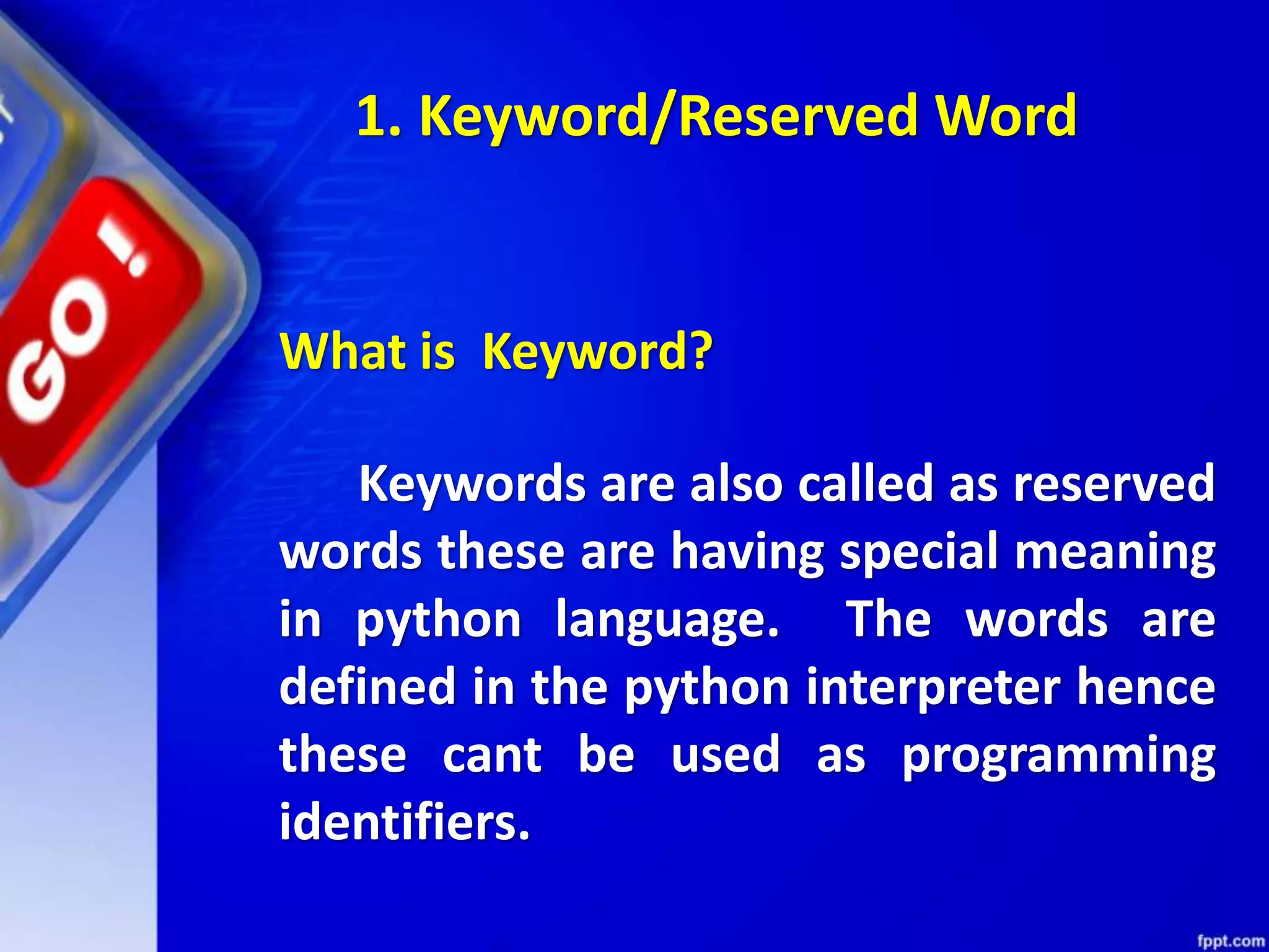What is Keyword?
Keywords are also called as reserved
words these are having special meaning
in python language. The words are
defined in the python interpreter hence
these cant be used as programming
identifiers.
1. Keyword/Reserved Word
 
