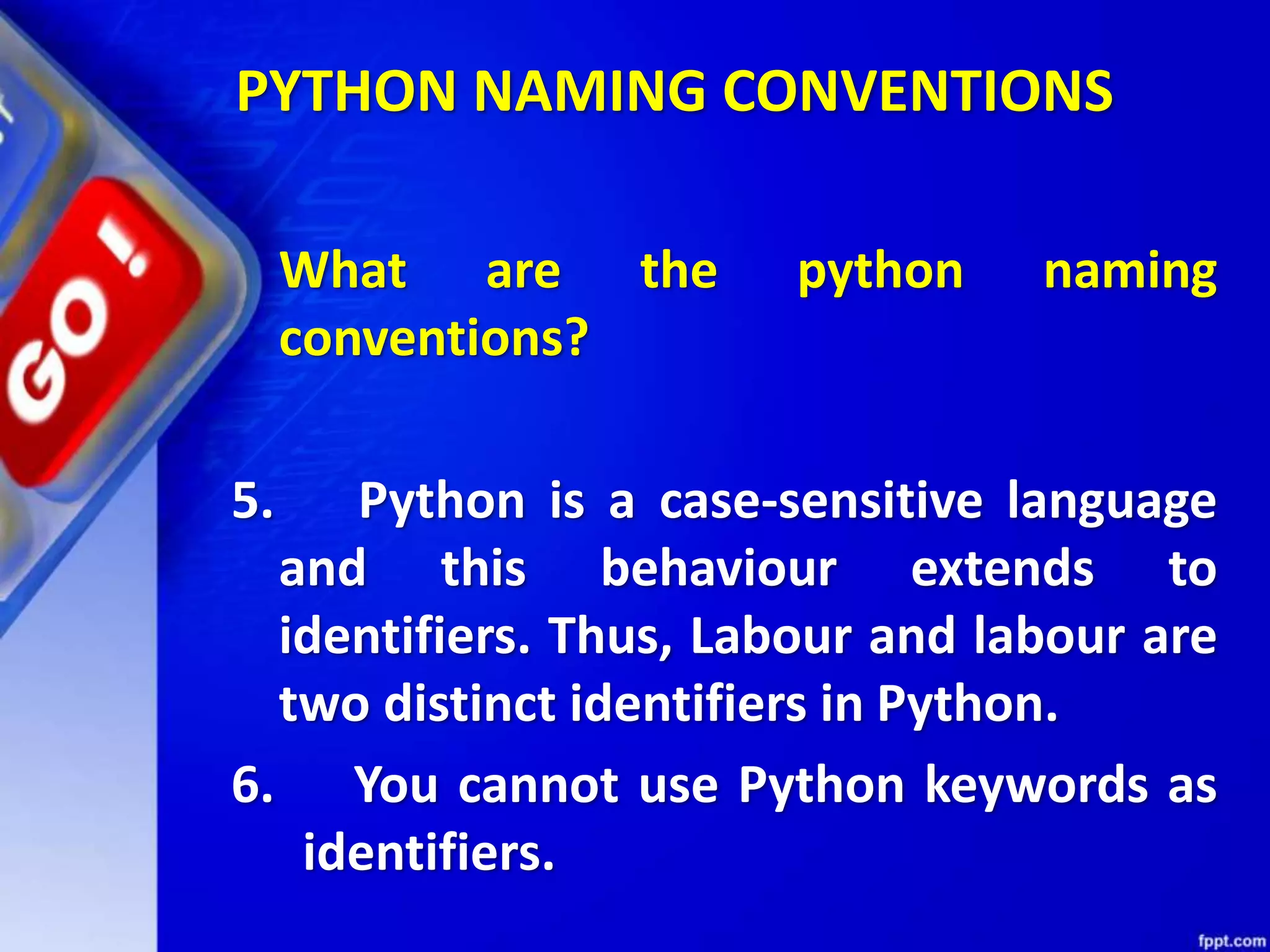 What are the python naming
conventions?
5. Python is a case-sensitive language
and this behaviour extends to
identifiers. Thus, Labour and labour are
two distinct identifiers in Python.
6. You cannot use Python keywords as
identifiers.
PYTHON NAMING CONVENTIONS
 
