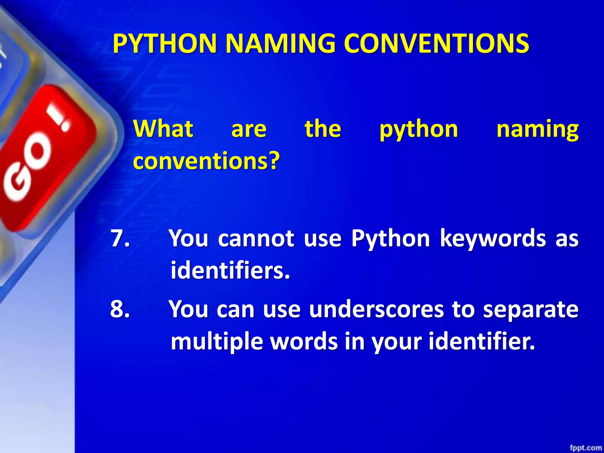 What are the python naming
conventions?
7. You cannot use Python keywords as
identifiers.
8. You can use underscores to separate
multiple words in your identifier.
PYTHON NAMING CONVENTIONS
 