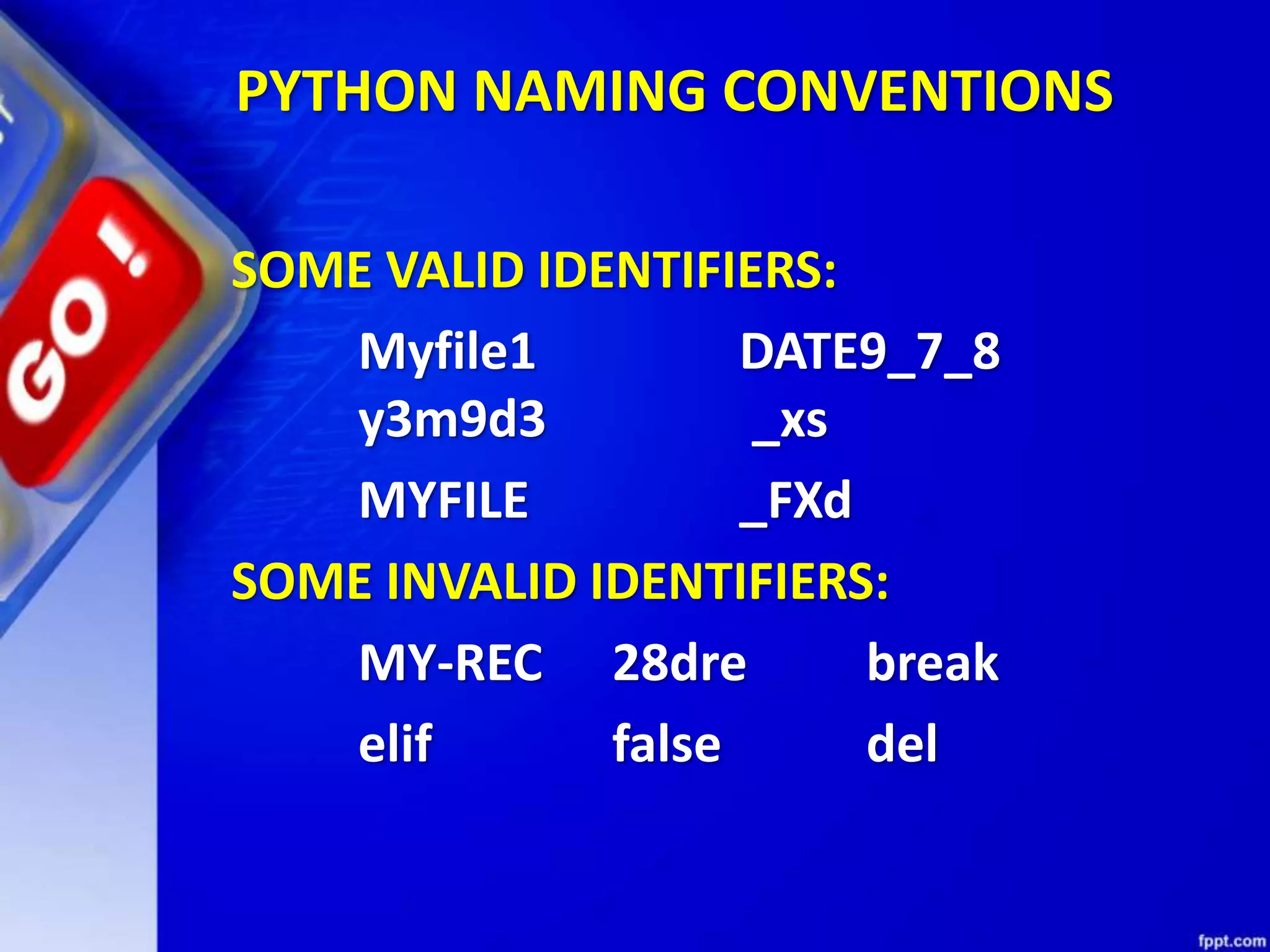 SOME VALID IDENTIFIERS:
Myfile1 DATE9_7_8
y3m9d3 _xs
MYFILE _FXd
SOME INVALID IDENTIFIERS:
MY-REC 28dre break
elif false del
PYTHON NAMING CONVENTIONS
 