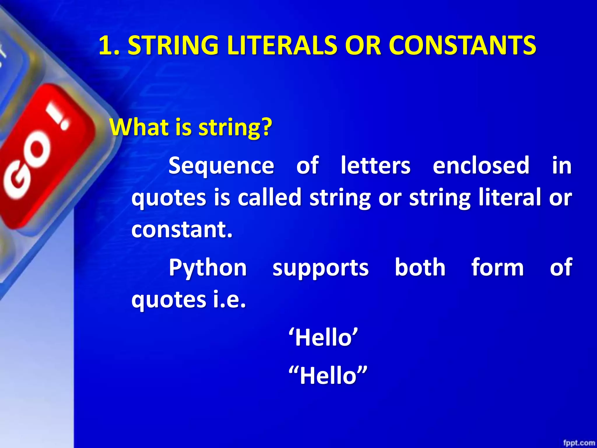 1. STRING LITERALS OR CONSTANTS
What is string?
Sequence of letters enclosed in
quotes is called string or string literal or
constant.
Python supports both form of
quotes i.e.
‘Hello’
“Hello”
 