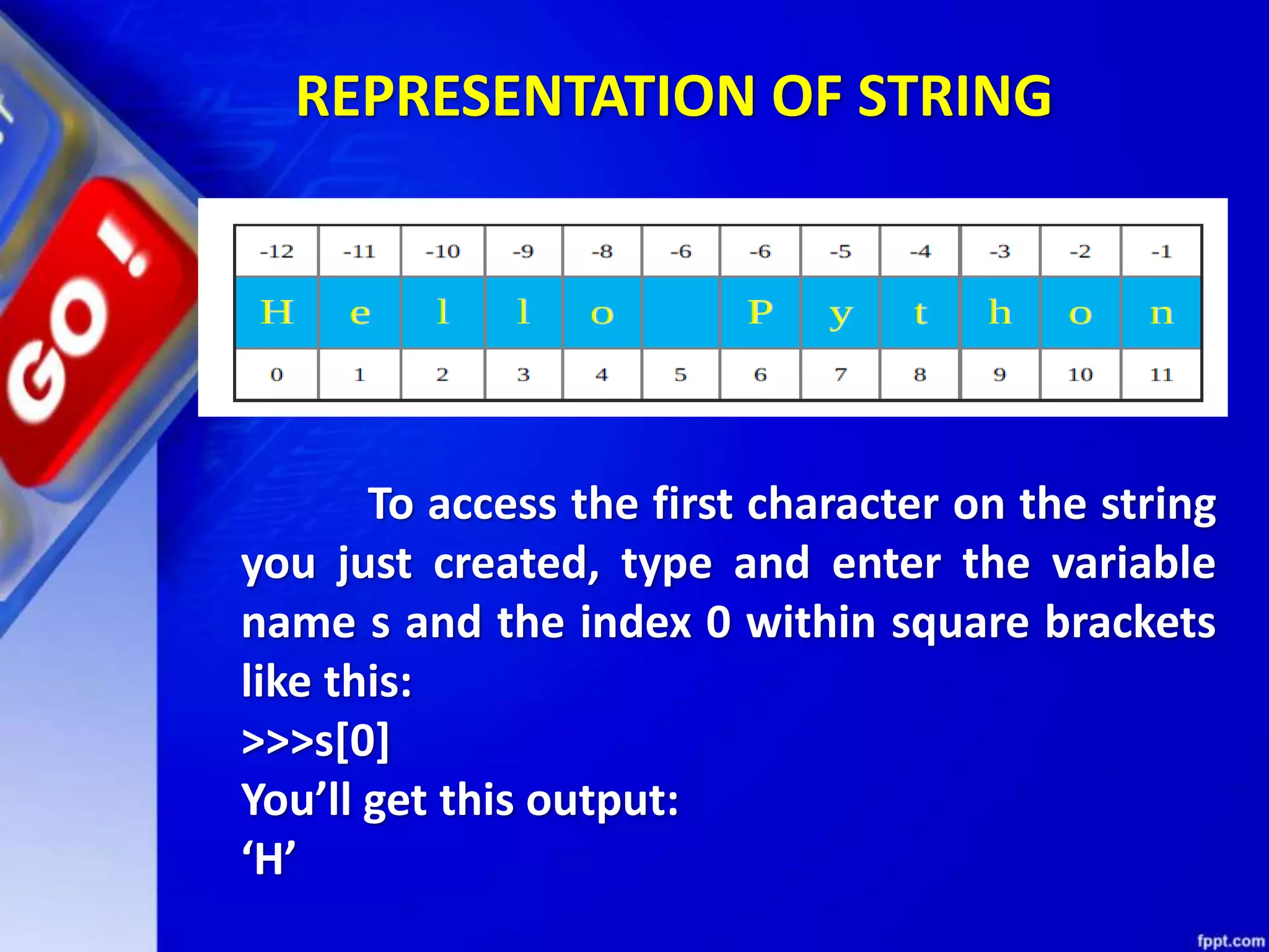 REPRESENTATION OF STRING
To access the first character on the string
you just created, type and enter the variable
name s and the index 0 within square brackets
like this:
>>>s[0]
You’ll get this output:
‘H’
 