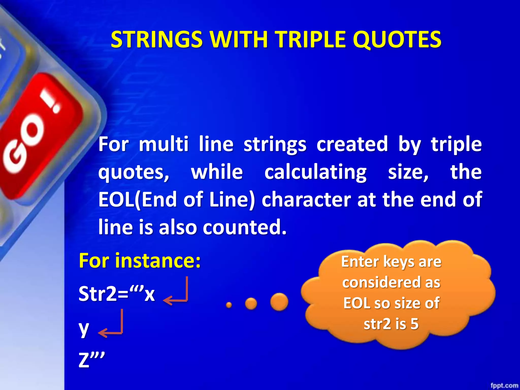 STRINGS WITH TRIPLE QUOTES
For multi line strings created by triple
quotes, while calculating size, the
EOL(End of Line) character at the end of
line is also counted.
For instance:
Str2=“’x
y
Z”’
Enter keys are
considered as
EOL so size of
str2 is 5
 