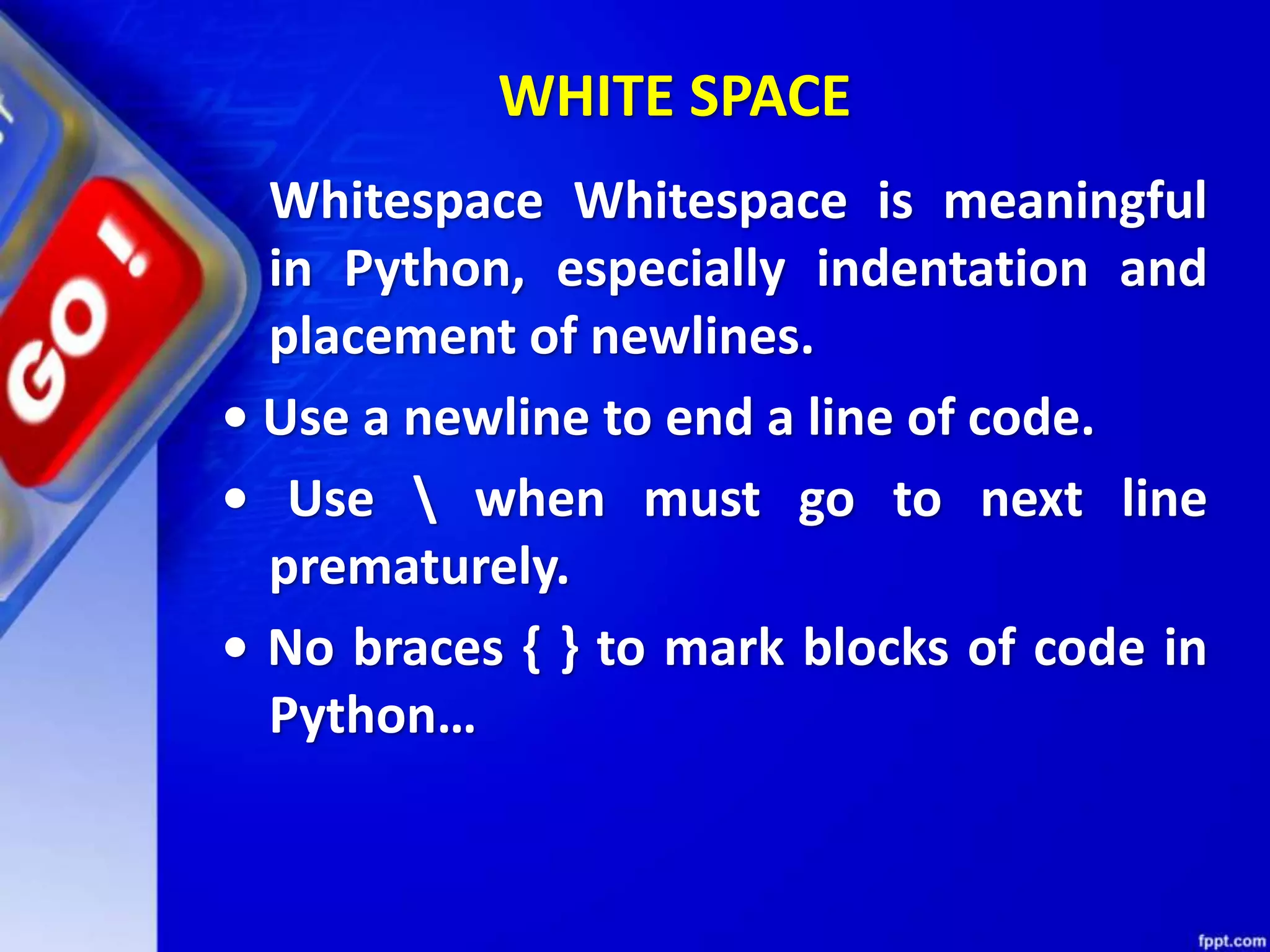 WHITE SPACE
Whitespace Whitespace is meaningful
in Python, especially indentation and
placement of newlines.
• Use a newline to end a line of code.
• Use  when must go to next line
prematurely.
• No braces { } to mark blocks of code in
Python…
 