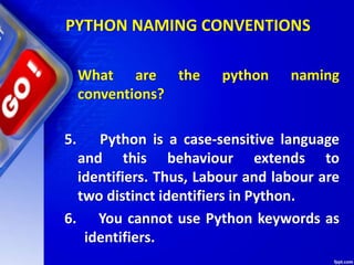 What are the python naming
conventions?
5. Python is a case-sensitive language
and this behaviour extends to
identifiers. Thus, Labour and labour are
two distinct identifiers in Python.
6. You cannot use Python keywords as
identifiers.
PYTHON NAMING CONVENTIONS
 