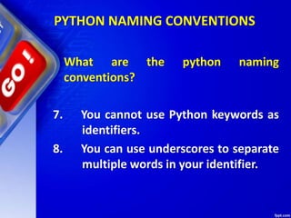What are the python naming
conventions?
7. You cannot use Python keywords as
identifiers.
8. You can use underscores to separate
multiple words in your identifier.
PYTHON NAMING CONVENTIONS
 