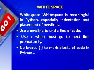 WHITE SPACE
Whitespace Whitespace is meaningful
in Python, especially indentation and
placement of newlines.
• Use a newline to end a line of code.
• Use  when must go to next line
prematurely.
• No braces { } to mark blocks of code in
Python…
 