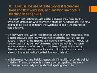 8. Discuss the use of test-study-test techniques,
   fixed and flow word lists, and imitation methods in
   teaching spelling skills.
 Test-study-test techniques are useful because they help (by the
  pretest) to determine what words the students need to learn. It is also
  helpful to be able to compare the two tests to see if the instruction
  was effective.

 On flow word lists, words are dropped when they are mastered. This
  is good because then new words that need to be learned can be
  added. Therefore, the spelling lists can be individualized. I would just
  caution that it may be helpful to reintroduce the words they have
  mastered every so often so that they do not forget their spelling.
  Fixed word lists are the same for each child and therefore do not
  allow for the individualization that flow word lists do.

 Imitation methods are helpful, especially if the child responds well to
  imitation. The more students imitate a correct spelling, the more
  familiar and eventually automatic that spelling should be.
 