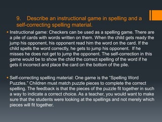 9. Describe an instructional game in spelling and a
     self-correcting spelling material.
 Instructional game: Checkers can be used as a spelling game. There are
  a pile of cards with words written on them. When the child gets ready the
  jump his opponent, his opponent read him the word on the card. If the
  child spells the word correctly, he gets to jump his opponent. If he
  misses he does not get to jump the opponent. The self-correction in this
  game would be to show the child the correct spelling of the word if he
  gets it incorrect and place the card on the bottom of the pile.

 Self-correcting spelling material: One game is the ―Spelling Word
  Puzzles.‖ Children must match puzzle pieces to complete the correct
  spelling. The feedback is that the pieces of the puzzle fit together in such
  a way to indicate a correct choice. As a teacher, you would want to make
  sure that the students were looking at the spellings and not merely which
  pieces will fit together.
 