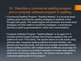 10. Describe a commercial spelling program
   and a computer software program in spelling.
 Commercial Spelling Program: ―Spelling Mastery‖ is a six-level basal
  spelling series that teaches spelling strategies to students in first
  through sixth grade. The series begins with phonemic and whole-word
  strategies and then shifts to morphemic strategies. It emphasizes
  learning to spell by generalizations, rather than memorizations.

 Computer Software Program: ―Spelling Blaster‖ is for ages 6-9. It
  includes phonics based activities that introduce spelling rules and
  patterns for over 1700 words. The student learns to build words using
  phonics rules, recognize spelling patterns and word families, use
  phonics and rhyming words, and edit and complete misspelled words.
  Seven spelling activities with multiple levels of difficulty encourage the
  student to use various word-attack strategies to master basic spelling
  skills while reinforcing reading skills. The teacher has the ability to
  customize spelling lists in this program.
 