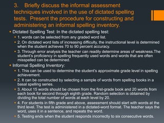 3. Briefly discuss the informal assessment
  techniques involved in the use of dictated spelling
  tests. Present the procedure for constructing and
  administering an informal spelling inventory.
 Dictated Spelling Test: In the dictated spelling test:
   1. words can be selected from any graded word list.
   2. On dictated word lists of increasing difficulty, the instructional level is determined
    when the student achieves 70 to 90 percent accuracy.
   3. Through error analysis the teacher can readily determine areas of weakness.The
    student’s proficiency in spelling frequently used words and words that are often
    misspelled can be determined.
 Informal Spelling Inventory:
   1. This can be used to determine the student’s approximate grade level in spelling
    achievement.
   2. It can be constructed by selecting a sample of words from spelling books in a
    basal spelling series.
   3. About 15 words should be chosen from the first-grade book and 20 words from
    each book for second through eighth grade. Random selection is obtained by
    dividing the total number of words at each level by 20.
   4. For students in fifth grade and above, assessment should start with words at the
    third level. The test is administered in a dictated-word format. The teacher says the
    word, uses it in a sentence, and repeats the word.
   5. Testing ends when the student responds incorrectly to six consecutive words.
 