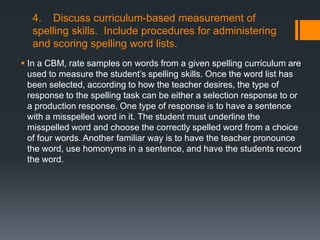 4. Discuss curriculum-based measurement of
   spelling skills. Include procedures for administering
   and scoring spelling word lists.
 In a CBM, rate samples on words from a given spelling curriculum are
  used to measure the student’s spelling skills. Once the word list has
  been selected, according to how the teacher desires, the type of
  response to the spelling task can be either a selection response to or
  a production response. One type of response is to have a sentence
  with a misspelled word in it. The student must underline the
  misspelled word and choose the correctly spelled word from a choice
  of four words. Another familiar way is to have the teacher pronounce
  the word, use homonyms in a sentence, and have the students record
  the word.
 