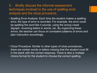 5. Briefly discuss the informal assessment
techniques involved in the use of spelling error
analysis and the cloze procedure.
 Spelling Error Analysis: Each time the student makes a spelling
  error, the type of error is recorded. For example, the error could
  be spelling the word like it sounds, using the wrong vowel
  digraph, reversing letters in words, etc. By organizing these
  errors, the teacher can focus on consistent patterns of errors and
  plan instruction accordingly.



 Cloze Procedure: Similar to other types of cloze procedures,
  there are certain words or letters missing that the student must fill
  in the blank with the correct response. There is also a multiple
  choice format for the student to choose the correct spelling.
 