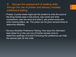 6. Discuss the assessment of spelling skills
  through the use of probes and sensory modality
  preference testing.
 Probes: A probe sheet might ask the student to write the word of
  the thing he/she sees in the picture, see words and write
  contractions, hear the word and write it, see partial words and
  write missing letters, etc. The probe can be given several times to
  determine reliability.

 Sensory Modality Preference Testing: How does the child learn
  best (does he or she use one of his/her senses more to
  determine spellings of words?) Knowing this preference can help
  the teacher plan for this child.
 