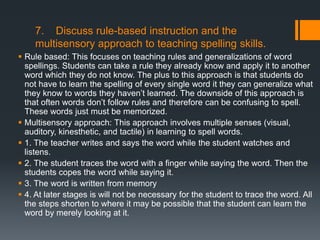 7. Discuss rule-based instruction and the
    multisensory approach to teaching spelling skills.
 Rule based: This focuses on teaching rules and generalizations of word
  spellings. Students can take a rule they already know and apply it to another
  word which they do not know. The plus to this approach is that students do
  not have to learn the spelling of every single word it they can generalize what
  they know to words they haven’t learned. The downside of this approach is
  that often words don’t follow rules and therefore can be confusing to spell.
  These words just must be memorized.
 Multisensory approach: This approach involves multiple senses (visual,
  auditory, kinesthetic, and tactile) in learning to spell words.
 1. The teacher writes and says the word while the student watches and
  listens.
 2. The student traces the word with a finger while saying the word. Then the
  students copes the word while saying it.
 3. The word is written from memory
 4. At later stages is will not be necessary for the student to trace the word. All
  the steps shorten to where it may be possible that the student can learn the
  word by merely looking at it.
 