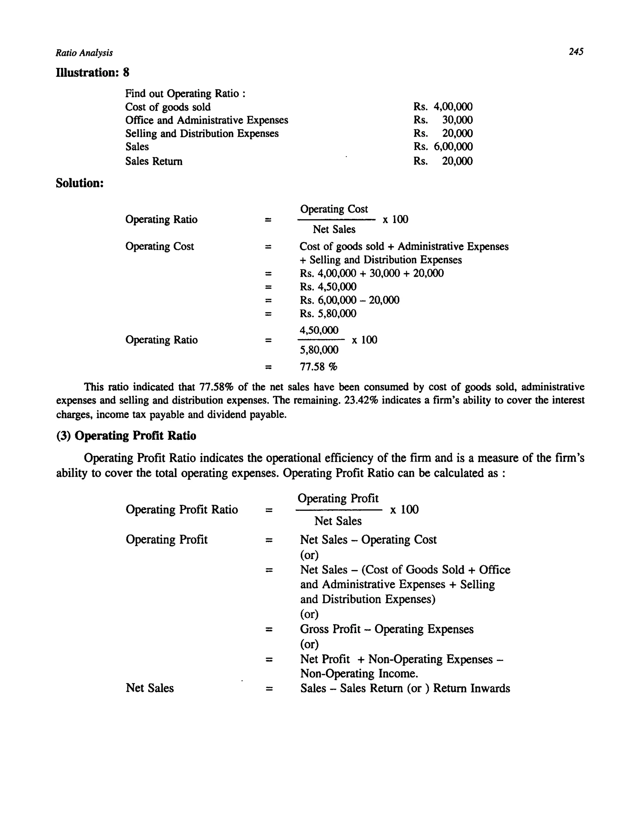Ratio Analysis
Illustration: 8
Solution:
Find out Operating Ratio :
Cost of goods sold
Office and Administrative Expenses
Selling and Distribution Expenses
Sales
Sales Return
Operating Ratio =
Operating Cost =
=
=
=
=
Operating Ratio =
Operating Cost
Net Sales
x 100
Rs. 4,00,000
Rs. 30,000
Rs. 20,000
Rs. 6,00,000
Rs. 20,000
Cost of goods sold + Administrative Expenses
+ Selling and Distribution Expenses
Rs. 4,00,000 + 30,000 + 20,000
Rs. 4,50,000
Rs. 6,00,000 - 20,000
Rs. 5,80,000
4,50,000
5,80,000
x 100
= 77.58 %
245
This ratio indicated that 77.58% of the net sales have been consumed by cost of goods sold, administrative
expenses and selling and distribution expenses. The remaining. 23.42% indicates a firm's ability to cover the interest
charges, income tax payable and dividend payable.
(3) Operating Profit Ratio
Operating Profit Ratio indicates the operational efficiency of the firm and is a measure of the firm's
ability to cover the total operating expenses. Operating Profit Ratio can be calculated as :
Operating Profit Ratio =
Operating Profit =
=
=
=
Net Sales =
Operating Profit
x 100
Net Sales
Net Sales - Operating Cost
(or)
Net Sales - (Cost of Goods Sold + Office
and Administrative Expenses + Selling
and Distribution Expenses)
(or)
Gross Profit - Operating Expenses
(or)
Net Profit + Non-Operating Expenses -
Non-Operating Income.
Sales - Sales Return (or) Return Inwards
 