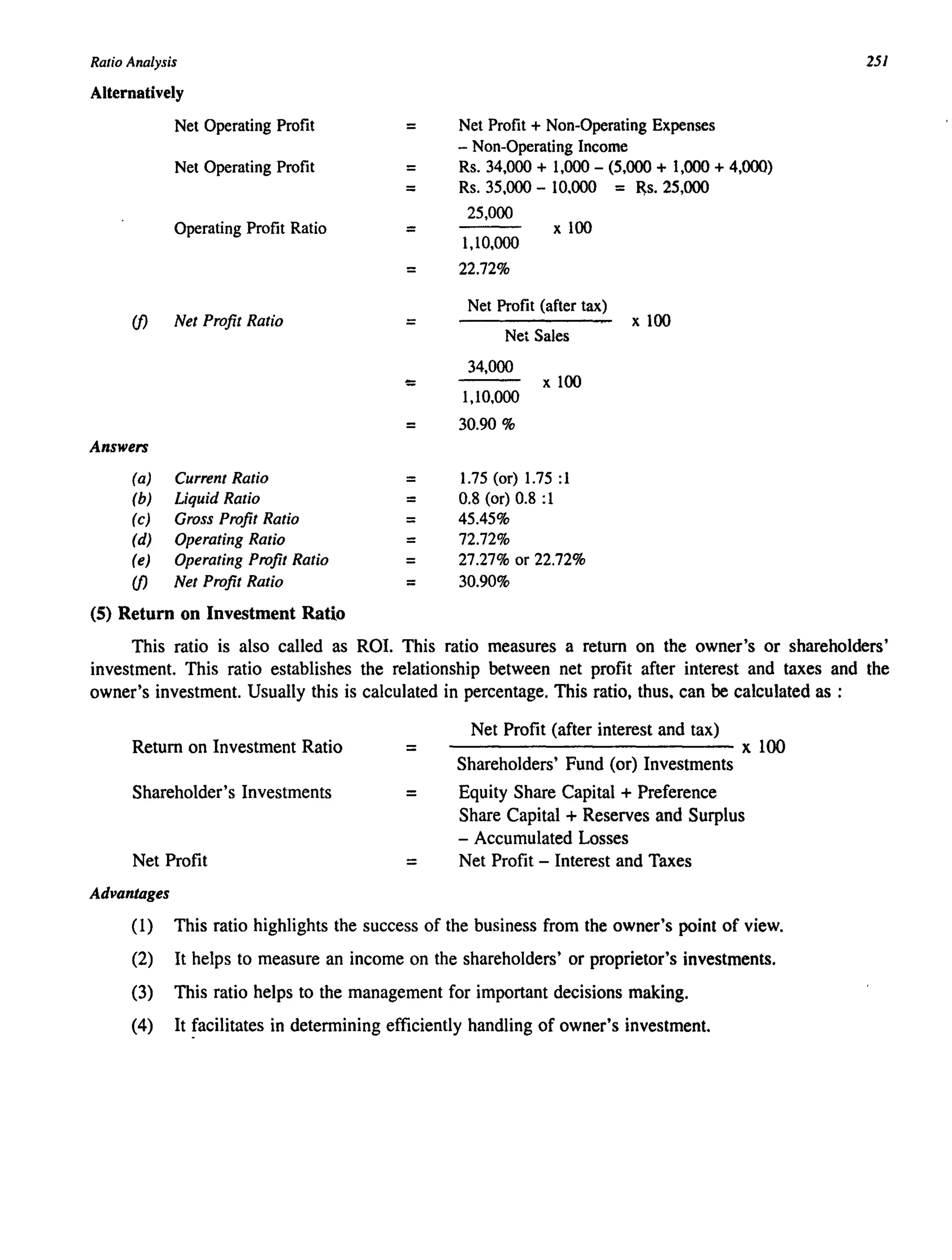 Ratio Analysis
Alternatively
Net Operating Profit
Net Operating Profit
Operating Profit Ratio
if) Net Profit Ratio
Answers
(a) Current Ratio
(b) Liquid Ratio
(c) Gross Profit Ratio
(d) Operating Ratio
(e) Operating Profit Ratio
if) Net Profit Ratio
(5) Return on Investment Ratio
=
=
=
=
=
=
<=
=
=
=
=
=
=
=
251
Net Profit + Non-Operating Expenses
- Non-Operating Income
Rs. 34,000 + 1,000 - (5,000 + 1,000 + 4,000)
Rs. 35,000 - 10.000 = Rs.25,ooo
25,000
x 100
1,10,000
22.72%
Net Profit (after tax)
x 100
Net Sales
34,000
x 100
1,10,000
30.90 %
1.75 (or) 1.75 :1
0.8 (or) 0.8 :1
45.45%
72.72%
27.27% or 22.72%
30.90%
This ratio is also called as ROL This ratio measures a return on the owner's or shareholders'
investment. This ratio establishes the relationship between net profit after interest and taxes and the
owner's investment. Usually this is calculated in percentage. This ratio, thus. can be calculated as :
Return on Investment Ratio =
Shareholder's Investments =
Net Profit =
Advantages
Net Profit (after interest and tax)
------------------------xlOO
Shareholders' Fund (or) Investments
Equity Share Capital + Preference
Share Capital + Reserves and Surplus
- Accumulated Losses
Net Profit - Interest and Taxes
(1) This ratio highlights the success of the business from the owner's point of view.
(2) It helps to measure an income on the shareholders' or proprietor's investments.
(3) This ratio helps to the management for important decisions making.
(4) It !acilitates in determining efficiently handling of owner's investment.
 