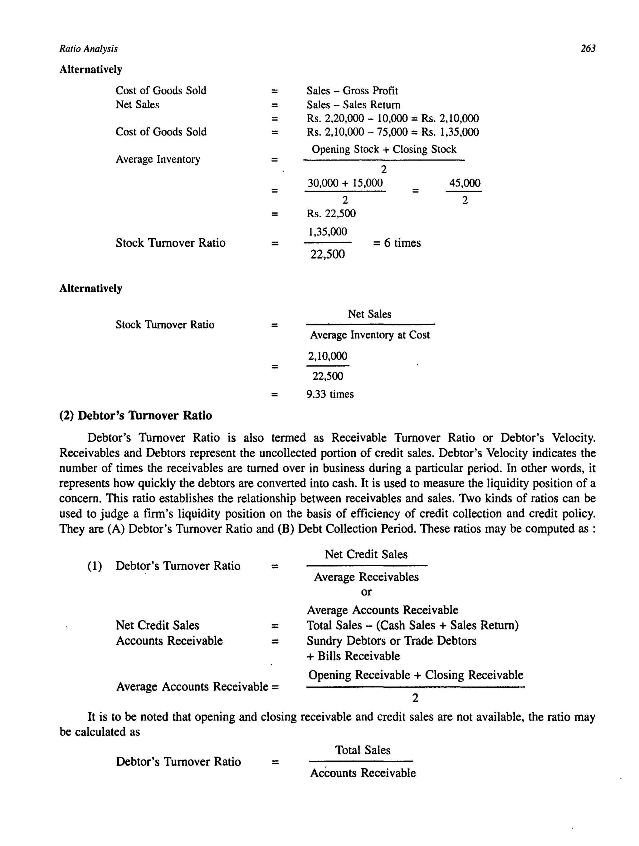Ratio Analysis
Alternatively
Cost of Goods Sold
Net Sales
Cost of Goods Sold
Average Inventory
Stock Turnover Ratio
Alternatively
Stock Turnover Ratio
(2) Debtor's Turnover Ratio
=
=
=
=
=
=
=
=
=
Sales - Gross Profit
Sales - Sales Return
Rs. 2,20,000 - 10,000 =Rs. 2,10,000
Rs. 2,10,000 - 75,000 =Rs. 1,35,000
Opening Stock + Closing Stock
2
30,000 + 15,000
2
Rs.22,500
1,35,000
=
=6 times
22,500
Net Sales
Average Inventory at Cost
2,10,000
22,500
45,000
2
= 9.33 times
263
Debtor's Turnover Ratio is also termed as Receivable Turnover Ratio or Debtor's Velocity.
Receivables and Debtors represent the uncollected portion of credit sales. Debtor's Velocity indicates the
number of times the receivables are turned over in business during a particular period. In other words, it
represents how quickly the debtors are converted into cash. It is used to measure the liquidity position of a
concern. This ratio establishes the relationship between receivables and sales. Two kinds of ratios can be
used to judge a firm's liquidity position on the basis of efficiency of credit collection and credit policy.
They are (A) Debtor's Turnover Ratio and (B) Debt Collection Period. These ratios may be computed as :
(1) Debtor's Turnover Ratio =
Net Credit Sales
Accounts Receivable
=
=
Average Accounts Receivable =
Net Credit Sales
Average Receivables
or
Average Accounts Receivable
Total Sales - (Cash Sales + Sales Return)
Sundry Debtors or Trade Debtors
+ Bills Receivable
Opening Receivable + Closing Receivable
2
It is to be noted that opening and closing receivable and credit sales are not available, the ratio may
be calculated as
Total Sales
Debtor's Turnover Ratio =
Accounts Receivable
 