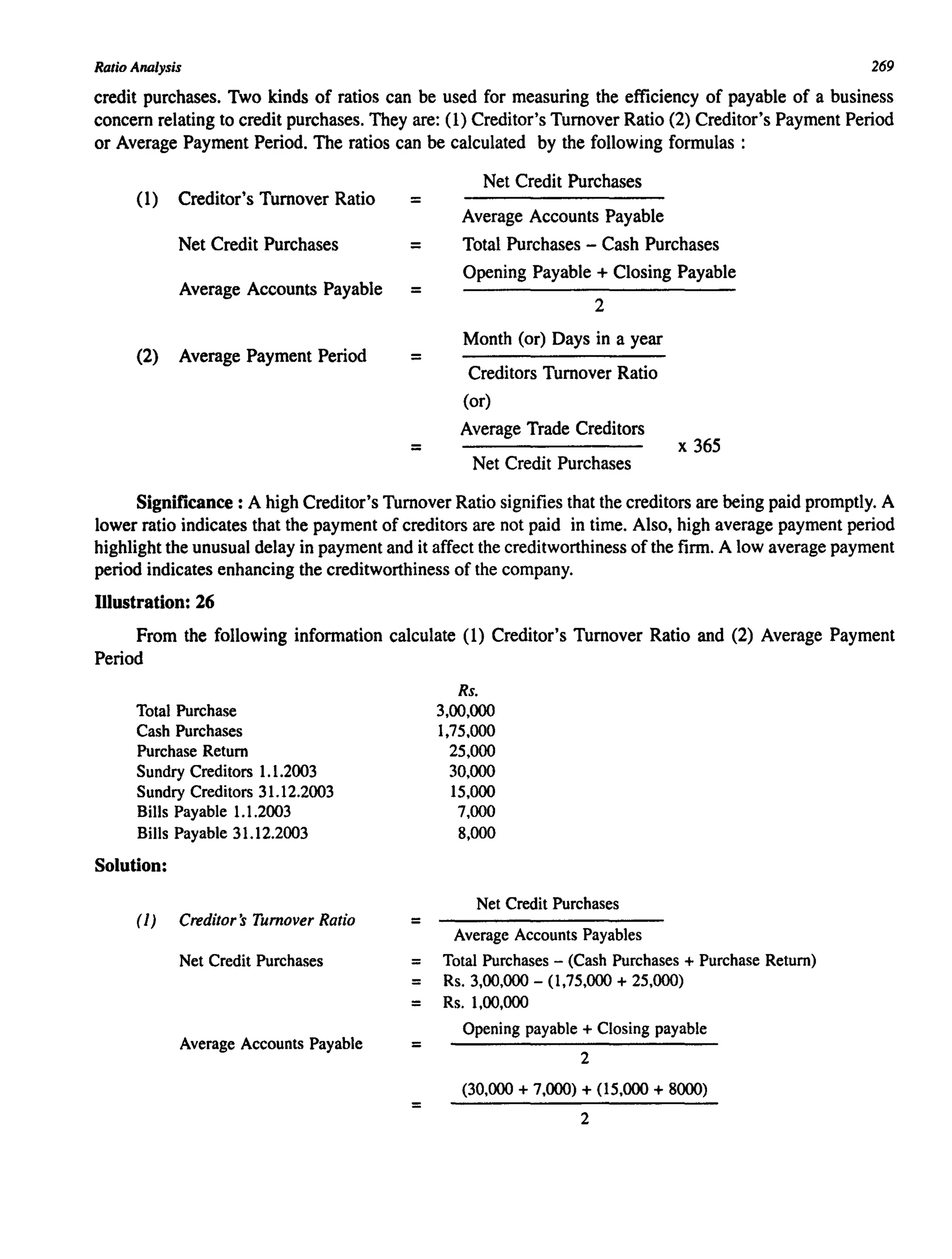 Ratio Analysis 269
credit purchases. Two kinds of ratios can be used for measuring the efficiency of payable of a business
concern relating to credit purchases. They are: (1) Creditor's Turnover Ratio (2) Creditor's Payment Period
or Average Payment Period. The ratios can be calculated by the following formulas:
(1) Creditor's Turnover Ratio =
Net Credit Purchases =
Average Accounts Payable =
(2) Average Payment Period =
=
Net Credit Purchases
Average Accounts Payable
Total Purchases - Cash Purchases
Opening Payable + Closing Payable
2
Month (or) Days in a year
Creditors Turnover Ratio
(or)
Average Trade Creditors
Net Credit Purchases
x 365
Significance: A high Creditor's Turnover Ratio signifies that the creditors are being paid promptly. A
lower ratio indicates that the payment of creditors are not paid in time. Also, high average payment period
highlight the unusual delay in payment and it affect the creditworthiness of the firm. A low average payment
period indicates enhancing the creditworthiness of the company.
Illustration: 26
From the following information calculate (1) Creditor's Turnover Ratio and (2) Average Payment
Period
Total Purchase
Cash Purchases
Purchase Return
Sundry Creditors 1.1.2003
Sundry Creditors 31.12.2003
Bills Payable 1.1.2003
Bills Payable 31.12.2003
Solution:
(1) Creditor's Turnover Ratio
Net Credit Purchases
Average Accounts Payable
=
Rs.
3,00,000
1,75,000
25,000
30,000
15,000
7,000
8,000
Net Credit Purchases
Average Accounts Payables
= Total Purchases - (Cash Purchases + Purchase Return)
= Rs. 3,00,000 - (1,75,000 + 25,000)
= Rs. 1,00,000
=
=
Opening payable + Closing payable
2
(30,000 + 7,000) + (15,000 + 8000)
2
 