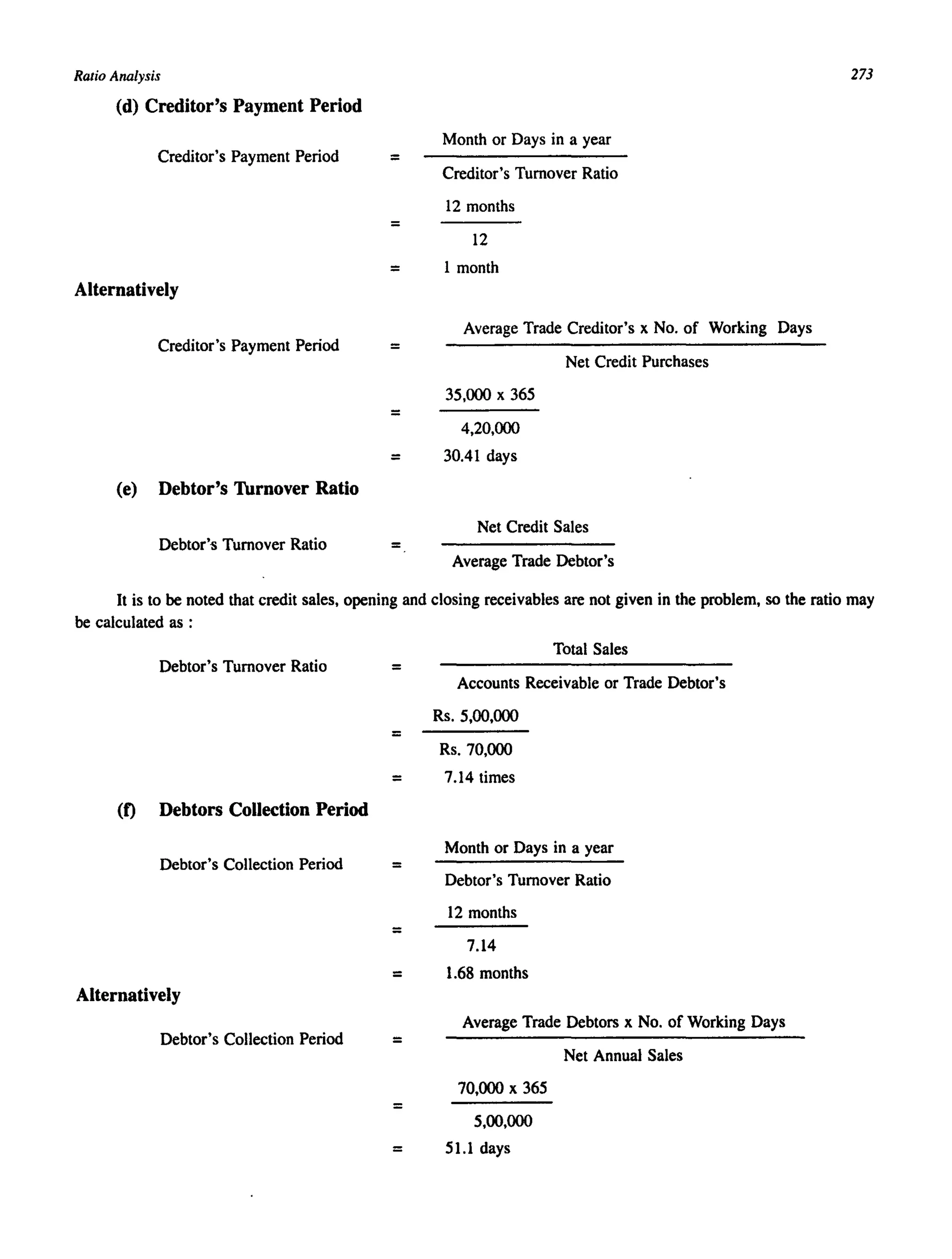 Ratio Analysis
(d) Creditor's Payment Period
Creditor's Payment Period =
=
Month or Days in a year
Creditor's Turnover Ratio
12 months
12
= 1 month
Alternatively
Creditor's Payment Period =
=
Average Trade Creditor's x No. of Working Days
Net Credit Purchases
35,000 x 365
4,20,000
= 30.41 days
(e) Debtor's Thrnover Ratio
Net Credit Sales
Debtor's Turnover Ratio =
Average Trade Debtor's
273
It is to be noted that credit sales, opening and closing receivables are not given in the problem, so the ratio may
be calculated as :
Debtor's Turnover Ratio =
=
Total Sales
Accounts Receivable or Trade Debtor's
Rs. 5,00,000
Rs. 70,000
= 7.14 times
(f) Debtors Collection Period
Debtor's Collection Period =
=
Month or Days in a year
Debtor's Turnover Ratio
12 months
7.14
= 1.68 months
Alternatively
Debtor's Collection Period =
=
Average Trade Debtors x No. of Working Days
Net Annual Sales
70,000 x 365
5,00,000
= 51.1 days
 