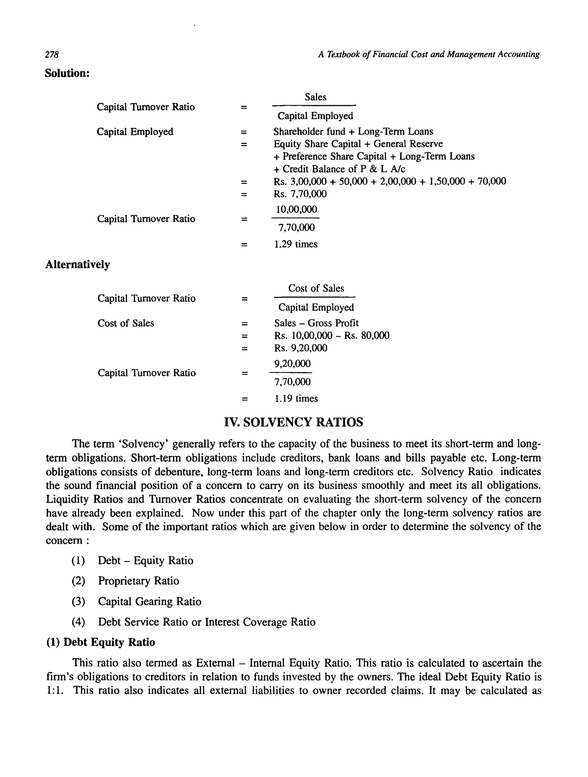 278
Solution:
Capital Turnover Ratio
Capital Employed
Capital Turnover Ratio
Alternatively
Capital Turnover Ratio
Cost of Sales
Capital Turnover Ratio
=
=
=
=
=
A Textbook of Financial Cost and Management Accounting
Sales
Capital Employed
Shareholder fund + Long-Term Loans
Equity Share Capital + General Reserve
+ Preference Share Capital + Long-Term Loans
+ Credit Balance of P & L Alc
Rs. 3,00,000 + 50,000 + 2,00,000 + 1,50,000 + 70,000
Rs. 7,70,000
10,00,000
7,70,000
1.29 times
Cost of Sales
Capital Employed
Sales - Gross Profit
Rs. 10,00,000 - Rs. 80,000
Rs. 9,20,000
9,20,000
7,70,000
1.19 times
IV. SOLVENCY RATIOS
The term 'Solvency' generally refers to the capacity of the business to meet its short-term and long-
term obligations. Short-term obligations include creditors, bank loans and bills payable etc. Long-term
obligations consists of debenture, long-term loans and long-term creditors etc. Solvency Ratio indicates
the sound financial position of a concern to carryon its business smoothly and meet its all obligations.
Liquidity Ratios and Turnover Ratios concentrate on evaluating the short-term solvency of the concern
have already been explained. Now under this part of the chapter only the long-term solvency ratios are
dealt with. Some of the important ratios which are given below in order to determine the solvency of the
concern :
(1) Debt - Equity Ratio
(2) Proprietary Ratio
(3) Capital Gearing Ratio
(4) Debt Service Ratio or Interest Coverage Ratio
(1) Debt Equity Ratio
This ratio also termed as External - Internal Equity Ratio. This ratio is calculated to ascertain the
firm's obligations to creditors in relation to funds invested by the owners. The ideal Debt Equity Ratio is
1: 1. This ratio also indicates all external liabilities to owner recorded claims. It may be calculated as
 