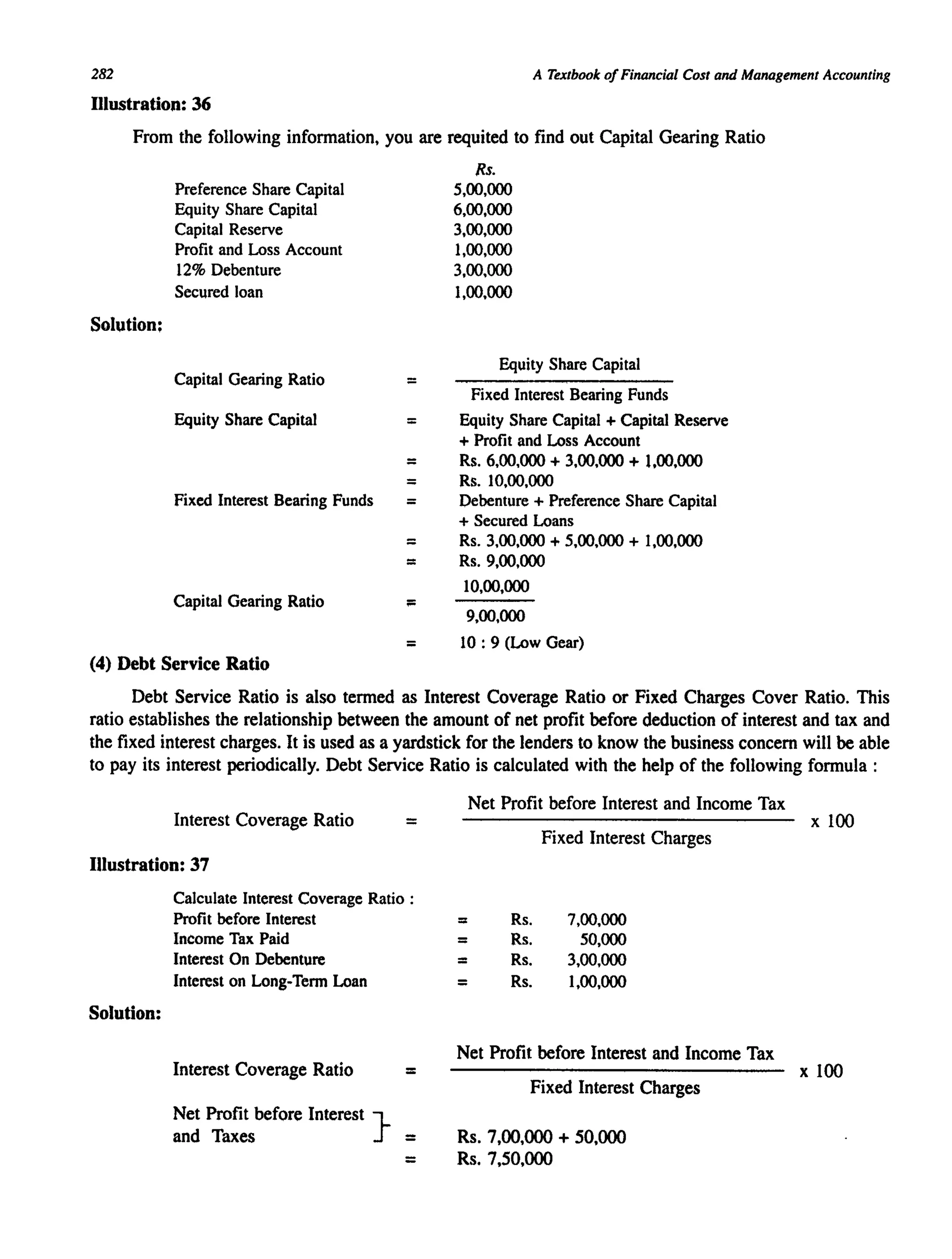 282
Illustration: 36
A Textbook ofFinancial Cost and Management Accounting
From the following information, you are requited to find out Capital Gearing Ratio
Solution:
Preference Share Capital
Equity Share Capital
Capital Reserve
Profit and Loss Account
12% Debenture
Secured loan
Capital Gearing Ratio
Equity Share Capital
Fixed Interest Bearing Funds
Capital Gearing Ratio
(4) Debt Service Ratio
=
=
=
=
=
=
=
;::
Rs.
5,00,000
6,00,000
3,00,000
1,00,000
3,00,000
1,00,000
Equity Share Capital
Fixed Interest Bearing Funds
Equity Share Capital + Capital Reserve
+ Profit and Loss Account
Rs. 6,00,000 + 3,00,000 + 1,00,000
Rs. 10,00,000
Debenture + Preference Share Capital
+ Secured Loans
Rs. 3,00,000 + 5,00,000 + 1,00,000
Rs. 9,00,000
10,00,000
9,00,000
= 10 : 9 (Low Gear)
Debt Service Ratio is also termed as Interest Coverage Ratio or Fixed Charges Cover Ratio. This
ratio establishes the relationship between the amount of net profit before deduction of interest and tax and
the fixed interest charges. It is used as a yardstick for the lenders to know the business concern will be able
to pay its interest periodically. Debt Service Ratio is calculated with the help of the following formula :
Interest Coverage Ratio =
Illustration: 37
Solution:
Calculate Interest Coverage Ratio :
Profit before Interest
Income Tax Paid
Interest On Debenture
Interest on Long-Term Loan
Interest Coverage Ratio =
Net Profit before Interest }
and Taxes =
=
Net Profit before Interest and Income Tax
Fixed Interest Charges
:: Rs. 7,00,000
= Rs. 50,000
= Rs. 3,00,000
= Rs. 1,00,000
Net Profit before Interest and Income Tax
Fixed Interest Charges
Rs. 7,00,000 + 50,000
Rs. 7,50,000
x 100
x 100
 