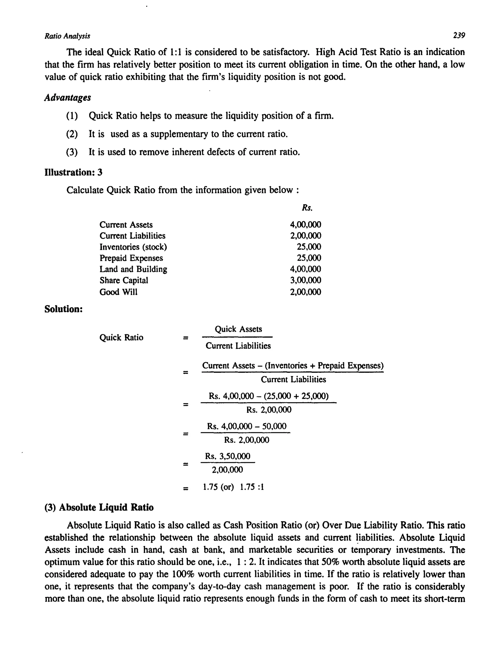 Ratio Analysis 239
The ideal Quick Ratio of I: I is considered to be satisfactory. High Acid Test Ratio is an indication
that the firm has relatively better position to meet its current obligation in time. On the other hand, a low
value of quick ratio exhibiting that the firm's liquidity position is not good.
Advantages
(I) Quick Ratio helps to measure the liquidity position of a firm.
(2) It is used as a supplementary to the current ratio.
(3) It is used to remove inherent defects of current ratio.
Illustration: 3
Calculate Quick Ratio from the information given below :
Solution:
Current Assets
Current Liabilities
Inventories (stock)
Prepaid Expenses
Land and Building
Share Capital
Good Will
Quick Ratio
(3) Absolute Liquid Ratio
=
=
=
=
=
Quick Assets
Current Liabilities
Rs.
4,00,000
2,00,000
25,000
25,000
4,00,000
3,00,000
2,00,000
Current Assets - (Inventories + Prepaid Expenses)
Current Liabilities
Rs. 4,00,000 - (25,000 + 25,(00)
Rs. 2,00,000
Rs. 4,00,000 - 50,000
Rs. 2,00,000
Rs. 3,50,000
2,00,000
= 1.75 (or) 1.75:1
Abso.ute Liquid Ratio is also called as Cash Position Ratio (or) Over Due Liability Ratio. This ratio
established the relationship between the absolute liquid assets and current ~iabilities. Absolute Liquid
Assets include cash in hand, cash at bank, and marketable securities or temporary investments. The
optimum value for this ratio should be one, i.e., 1: 2. It indicates that 50% worth absolute liquid assets are
considered adequate to pay the 100% worth current liabilities in time. If the ratio is relatively lower than
one, it represents that the company's day-to-day cash management is poor. If the ratio is considerably
more than one, the absolute liquid ratio represents enough funds in the form of cash to meet its short-term
 