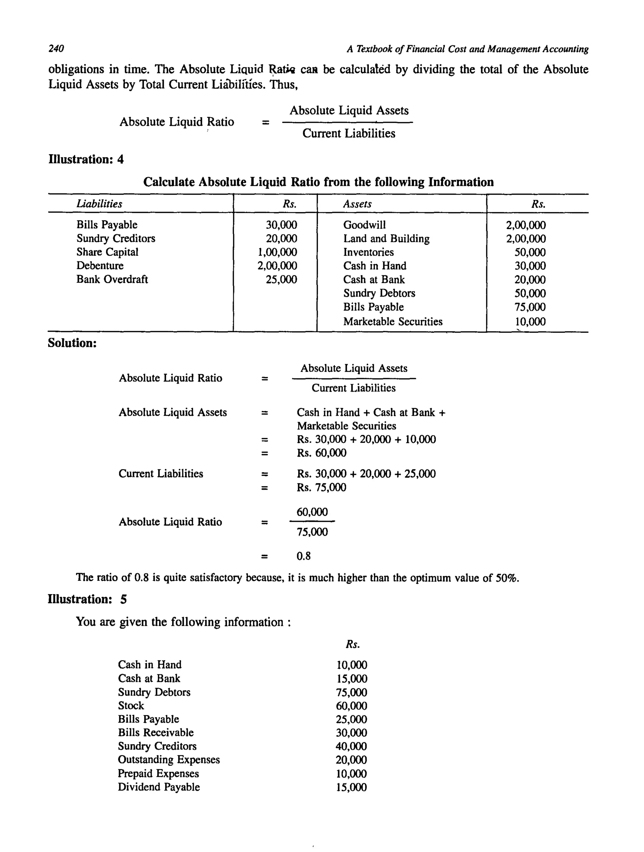 240 A Textbook ofFinancial Cost and Management Accounting
obligations in time. The Absolute Liquid ~ariq CaR be calculated by dividing the total of the Absolute
Liquid Assets by Total Current Liabilfties. Thus,
Absolute Liquid Assets
Absolute Liquid Ratio = Current Liabilities
Illustration: 4
Calculate Absolute Liquid Ratio from the following Information
Liabilities Rs. Assets Rs.
Bills Payable 30,000 Goodwill 2,00,000
Sundry Creditors 20,000 Land and Building 2,00,000
Share Capital 1,00,000 Inventories 50,000
Debenture 2,00,000 Cash in Hand 30,000
Bank Overdraft 25,000 Cash at Bank 20,000
Sundry Debtors 50,000
Bills Payable 75,000
Marketable Securities 10,000
Solution:
Absolute Liquid Ratio
Absolute Liquid Assets
= Current Liabilities
Absolute Liquid Assets = Cash in Hand + Cash at Bank +
Marketable Securities
= Rs. 30,000 + 20,000 + 10,000
= Rs.60,000
Current Liabilities = Rs. 30,000 + 20,000 + 25,000
= Rs.75,000
60,000
Absolute Liquid Ratio = 75,000
= 0.8
The ratio of 0.8 is quite satisfactory because, it is much higher than the optimum value of 50%.
Illustration: 5
You are given the following information:
Cash in Hand
Cash at Bank
Sundry Debtors
Stock
Bills Payable
Bills Receivable
Sundry Creditors
Outstanding Expenses
Prepaid Expenses
Dividend Payable
Rs.
10,000
15,000
75,000
60,000
25,000
30,000
40,000
20,000
10,000
15,000
 